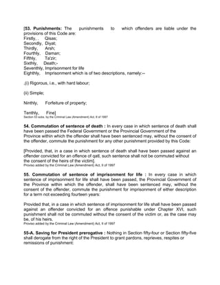 [53. Punishments: The punishments to which offenders are liable under the
provisions of this Code are:
Firstly, . Qisas;
Secondly, Diyat;
Thirdly, Arsh;
Fourthly, Daman;
Fifthly, Ta'zir;
Sixthly, Death;-
Seventhly, Imprisonment for life
Eighthly, Imprisonment which is of two descriptions, namely:--
,(i) Rigorous, i.e., with hard labour;
(ii) Simple;
Ninthly, Forfeiture of property;
Tenthly, Fine]
Section 53 subs. by the Criminal Law (Amendment) Act, II of 1997
54. Commutation of sentence of death : In every case in which sentence of death shall
have been passed the Federal Government or the Provincial Government of the
Province within which the offender shall have been sentenced may, without the consent of
the offender, commute the punishment for any other punishment provided by this Code:
[Provided, that, in a case in which sentence of death shall have been passed against an
offender convicted for an offence of qatl, such sentence shall not be commuted without
the consent of the heirs of the victim].
Proviso added by the Criminal Law (Amendment) Act, II of 1997
55. Commutation of sentence of imprisonment for life : In every case in which
sentence of imprisonment for life shall have been passed, the Provincial Government of
the Province within which the offender, shall have been sentenced may, without the
consent of the offender, commute the punishment for imprisonment of either description
for a term not exceeding fourteen years:
Provided that, in a case in which sentence of imprisonment for life shall have been passed
against an offender convicted for an offence punishable under Chapter XVI, such
punishment shall not be commuted without the consent of the victim or, as the case may
be, of his heirs.
Proviso added by the Criminal Law (Amendment) Act, II of 1997
55-A. Saving for President prerogative : Nothing in Section fifty-four or Section fifty-five
shall derogate from the right of the President to grant pardons, reprieves, respites or
remissions of punishment:
 