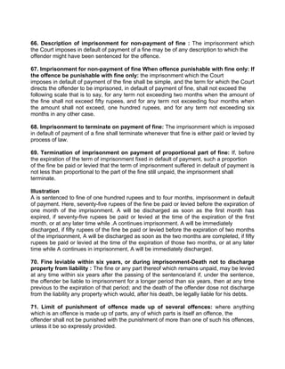 66. Description of imprisonment for non-payment of fine : The imprisonment which
the Court imposes in default of payment of a fine may be of any description to which the
offender might have been sentenced for the offence.
67. Imprisonment for non-payment of fine When offence punishable with fine only: If
the offence be punishable with fine only: the imprisonment which the Court
imposes in default of payment of the fine shall be simple, and the term for which the Court
directs the offender to be imprisoned, in default of payment of fine, shall not exceed the
following scale that is to say, for any term not exceeding two months when the amount of
the fine shall not exceed fifty rupees, and for any term not exceeding four months when
the amount shall not exceed, one hundred rupees, and for any term not exceeding six
months in any other case.
68. Imprisonment to terminate on payment of fine: The imprisonment which is imposed
in default of payment of a fine shall terminate whenever that fine is either paid or levied by
process of law.
69. Termination of imprisonment on payment of proportional part of fine: If, before
the expiration of the term of imprisonment fixed in default of payment, such a proportion
of the fine be paid or levied that the term of imprisonment suffered in default of payment is
not less than proportional to the part of the fine still unpaid, the imprisonment shall
terminate.
Illustration
A is sentenced to fine of one hundred rupees and to four months, imprisonment in default
of payment. Here, seventy-five rupees of the fine be paid or levied before the expiration of
one month of the imprisonment. A will be discharged as soon as the first month has
expired, if seventy-five rupees be paid or levied at the time of the expiration of the first
month, or at any later time while .A continues imprisonment. A will be immediately
discharged, if fifty rupees of the fine be paid or levied before the expiration of two months
of the imprisonment, A will be discharged as soon as the two months are completed, if fifty
rupees be paid or levied at the time of the expiration of those two months, or at any later
time while A continues in imprisonment, A will be immediately discharged.
70. Fine leviable within six years, or during imprisonment-Death not to discharge
property from liability : The fine or any part thereof which remains unpaid, may be levied
at any time within six years after the passing of the sentence/and if, under the sentence,
the offender be liable to imprisonment for a longer period than six years, then at any time
previous to the expiration of that period; and the death of the offender dose not discharge
from the liability any property which would, after his death, be legally liable for his debts.
71. Limit of punishment of offence made up of several offences: where anything
which is an offence is made up of parts, any of which parts is itself an offence, the
offender shall not be punished with the punishment of more than one of such his offences,
unless it be so expressly provided.
 
