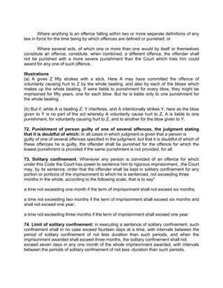 Where anything Is an offence falling within two or more separate definitions of any
law in force for the time being by which offences are defined or punished, or
Where several acts, of which one or more than one would by itself or themselves
constitute an offence, constitute, when combined, a different offence, the offender shall
not be punished with a more severe punishment than the Court which tries him could
award for any one of such offence.
Illustrations
(a) A gives Z fifty strokes with a stick. Here A may have committed the offence of
voluntarily causing hurt to Z by the whole beating, and also by each of the blows which
makes up the whole beating. If were liable to punishment for every blow, they might be
imprisoned for fifty years, one for each blow. But he is liable only to one punishment for
the whole beating.
(b) But if, while A is beating Z, Y interferes, and A intentionally strikes Y, here as the blow
given to Y is no part of the act whereby A voluntarily cause hurt to Z, A is liable to one
punishment, for voluntarily causing hurt to Z, and to another for the blow given to Y.
72. Punishment of person guilty of one of several offences, the judgment stating
that it is doubtful of which: In all cases in which judgment is given that a person is
guilty of one of several offences specified in the judgment, but that it is doubtful of which of
these offences he is guilty, the offender shall be punished for the offence for which the
lowest punishment is provided if the same punishment is not provided, for all.
73. Solitary confinement: Whenever any person is convicted of an offence for which
under this Code the Court has power to sentence him to rigorous imprisonment, ,the Court
may, by its sentence, order that the offender shall be kept in solitary confinement for any
portion or portions of the imprisonment to which he is sentenced, not exceeding three
months in the whole, according to the following scale, that is to say"
a time not exceeding one month if the term of imprisonment shall not exceed six months;
a time not exceeding two months if the term of imprisonment shall exceed six months and
shall not exceed one year;
a time not exceeding three months if the term of imprisonment shall exceed one year.
74. Limit of solitary confinement: in executing a sentence of solitary confinement, such
confinement shall in no case exceed fourteen days at a time, with intervals between the
period of solitary confinement of not less duration than such periods, and when the
imprisonment awarded shall exceed three months, the solitary confinement shall not
exceed seven days in any one month of the whole imprisonment awarded, with intervals
between the periods of solitary confinement of not less -duration than such periods.
 
