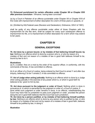 75. Enhanced punishment for certain offenders under Chapter XII or Chapter XVII
after previous conviction : Whoever, having been convicted"
(a) by a Court in Pakistan of an offence punishable under Chapter XII or Chapter XVII of
this Code with imprisonment of either description for a term of three years or upwards, or
(b) [Omitted by thQ Federal Laws (Revision and Declaration), Ordinance, XXV// of 1981].
shall be guilty of any offence punishable under either of those Chapters with the
imprisonment for the like term, shall be subject for every such subsequent offence to
imprisonment for life, or to imprisonment of either description for a term which may extend
to ten years.
CHAPTER IV
GENERAL EXCEPTIONS
76. Act done by a person bound, or by mistake of fact believing himself bound, by
law: Nothing is an offence which Is done by a person who is, or who by reason of a
mistake of fact and not reason of a mistake of law in good faith believes himself to be,
bound by law to do it.
Illustrations
(a) A, a soldier, fires on a mob by the order of his superior officer, in conformity, with the
commands of the law. A has committed no offence.
(b) A an officer of a Court of Justice, being ordered by that Court to arrest Y and after due
enquiry, believing Z to be Y arrests Z. A has committed no offence.
77. Act of Judge when acting judicially: Nothing is an offence which is done by a Judge
when acting judicially in the exercise of any power which is, or which in good faith he
believes to be,' given to him by law.
78. Act done pursuant to the judgment or order of Court: Nothing which is done in
pursuance of, or which is warranted by the judgment or order of, a Court of Justice, if
done whilst such judgment or order remains in force, is an offence, notwithstanding the
Court may have had no jurisdiction to pass such judgment or order, provided the person
doing the act in good faith believes that the Court had such jurisdiction.
79. Act done by a person justified, or by mistake of fact believing himself justified,
by law: Nothing is an offence which is done by any person who is justified by law, or who
by reason of a mistake of fact and not by reason of a mistake of law in good faith, believes
himself to be justified by law, in doing it.
Illustration
 