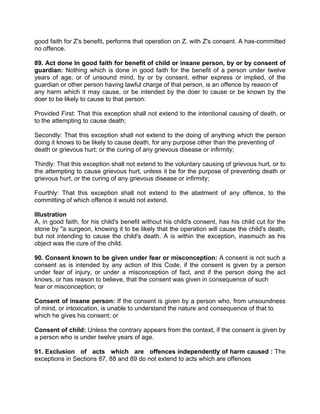 good faith for Z's benefit, performs that operation on Z. with Z's consent. A has-committed
no offence.
89. Act done In good faith for benefit of child or insane person, by or by consent of
guardian: Nothing which is done in good faith for the benefit of a person under twelve
years of age, or of unsound mind, by or by consent, either express or implied, of the
guardian or other person having lawful charge of that person, is an offence by reason of
any harm which it may cause, or be intended by the doer to cause or be known by the
doer to be likely to cause to that person:
Provided First: That this exception shall not extend to the intentional causing of death, or
to the attempting to cause death;
Secondly: That this exception shall not extend to the doing of anything which the person
doing it knows to be likely to cause death, for any purpose other than the preventing of
death or grievous hurt; or the curing of any grievous disease or infirmity;
Thirdly: That this exception shall not extend to the voluntary causing of grievous hurt, or to
the attempting to cause grievous hurt, unless it be for the purpose of preventing death or
grievous hurt, or the curing of any grievous disease or infirmity;
Fourthly: That this exception shall not extend to the abetment of any offence, to the
committing of which offence it would not extend.
Illustration
A, in good faith, for his child's benefit without his child's consent, has his child cut for the
stone by "a surgeon, knowing it to be likely that the operation will cause the child's death,
but not intending to cause the child's death. A is within the exception, inasmuch as his
object was the cure of the child.
90. Consent known to be given under fear or misconception: A consent is not such a
consent as is intended by any action of this Code, if the consent is given by a person
under fear of injury, or under a misconception of fact, and if the person doing the act
knows, or has reason to believe, that the consent was given in consequence of such
fear or misconception; or
Consent of insane person: If the consent is given by a person who, from unsoundness
of mind, or intoxication, is unable to understand the nature and consequence of that to
which he gives his consent; or
Consent of child: Unless the contrary appears from the context, if the consent is given by
a person who is under twelve years of age.
91. Exclusion of acts which are offences independently of harm caused : The
exceptions in Sections 87, 88 and 89 do not extend to acts which are offences
 