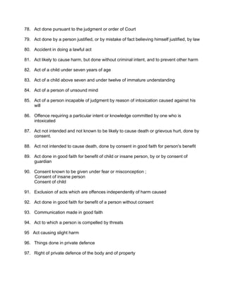 78. Act done pursuant to the judgment or order of Court
79. Act done by a person justified, or by mistake of fact believing himself justified, by law
80. Accident in doing a lawful act
81. Act likely to cause harm, but done without criminal intent, and to prevent other harm
82. Act of a child under seven years of age
83. Act of a child above seven and under twelve of immature understanding
84. Act of a person of unsound mind
85. Act of a person incapable of judgment by reason of intoxication caused against his
will
86. Offence requiring a particular intent or knowledge committed by one who is
intoxicated
87. Act not intended and not known to be likely to cause death or grievous hurt, done by
consent.
88. Act not intended to cause death, done by consent in good faith for person's benefit
89. Act done in good faith for benefit of child or insane person, by or by consent of
guardian
90. Consent known to be given under fear or misconception ;
Consent of insane person
Consent of child
91. Exclusion of acts which are offences independently of harm caused
92. Act done in good faith for benefit of a person without consent
93. Communication made in good faith
94. Act to which a person is compelled by threats
95 Act causing slight harm
96. Things done in private defence
97. Right of private defence of the body and of property
 