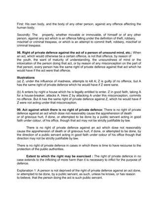 First: His own body, and the body of any other person, against any offence affecting the
human body;
Secondly: The property, whether movable or immovable, of himself or of any other
person, against any act which is an offence falling under the definition of theft, robbery,
mischief or criminal trespass, or which is an attempt to commit theft, robbery, mischief or
criminal trespass.
98. Right of private defence against the act of a person of unsound mind, etc.: When
an act, which would otherwise be a certain offence, is not that offence, by reason of
the youth, the want of maturity of understanding, the unsoundness of mind or the
intoxication of the person doing that act, or by reason of any misconception on the part of
that person, every person has the same right of private defence against that act which he
would have if the act were that offence.
Illustrations
(a) Z, under the influence of madness, attempts to kill A; Z is guilty of no offence, but A
has the same right of private defence which he would have if Z were sane.
(b) A enters by night a house which he is legally entitled to enter. Z in good faith, taking A
for a house-breaker, attacks A. Here Z by attacking A under this misconception, commits
no offence. But A has the same right of private defence against Z, which he would have if
Z were not acting under that misconception.
99. Act against which there is no right of private defence: There is no right of private
defence against an act which dose not reasonably cause the apprehension of death
or of grievous hurt, if done, or attempted to be done by a public servant acting in good
faith under colour, of his office, though that act may not be strictly justifiable by law.
There is no right of private defence against an act which dose not reasonably
cause the apprehension of death or of grievous hurt, if done, or attempted to be done, by
the direction of a public servant acting in good faith under colour of his office though that
direction may not be strictly justifiable by law.
There is no right of private defence in cases in which there is time to have recourse to the
protection of the public authorities.
Extent to which the right may be exercised : The right of private defence in no
case extends to the inflicting of more harm than it is necessary to inflict for the purpose of
defence.
Explanation 1 :A person is not deprived of the right of private defence against an act done,
or attempted to be done, by a public servant, as such, unless he knows, or has reason
to believe, that the person doing the act is such public servant.
 