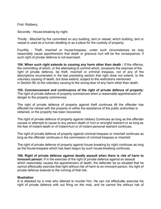 First: Robbery;
Secondly : House-breaking by night;
Thirdly : Mischief by fire committed on any building, tent or vessel, which building, tent or
vessel is used as a human dwelling or as a place for the custody of property;
Fourthly : Theft, mischief or house-trespass, under such circumstances as may
reasonably cause apprehension that death or grievous hurt will be the consequence, if
such right of private defence is not exercised.
104. When such right extends to causing any harm other than death : If the offence,
the committing of which, or the attempting to commit which, occasions the exercise of the
right of private defence, be theft, mischief or criminal trespass, not of any of the
descriptions enumerated in the last preceding section that right dose not extend, to the
voluntary causing of death, but dose extend, subject to the restrictions mentioned
in Section 99, to the voluntary causing to the wrong-doer of any harm other than death.
105. Commencement and continuance of the right of private defence of property:
The right of private defence of property commences when a reasonable apprehension of
danger to the property commences.
The right of private defence of property against theft continues tilt the offender has
effected his retreat with the property or either the assistance of the public authorities is
obtained, or the property has been recovered.
The right of private defence of property against robbery Continues as long as the offender
causes or attempts to cause to any person death or hurt or wrongful restraint or as long as
the fear of instant death or of instant-hurt or of instant personal restraint continues.
The right of private defence of property against criminal trespass or mischief continues as
long as the offender continues in the commission of criminal trespass or mischief.
The right of private defence of property against house breaking by night continues as long
as the house-trespass which has been begun by such house-breaking continues.
106. Right of private defence against deadly assault when there is risk of harm to
innocent person: If in the exercise of the right of private defence against an assault
which reasonably causes the apprehension of death, the defender be so situated that he
cannot effectually exercise that right without risk of harm to an innocent person, his right of
private defence extends to the running of that risk.
Illustration
A is attacked by a mob who attempt to murder him. He can not effectually exercise his
right of private defence with out firing on the mob, and he cannot fire without risk of
 