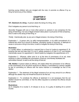 harming young children who are mingled with the mob. A commits no offence if by so
firing he harms any of the children.
CHAPTER V
OF ABETMENT
107. Abetment of a thing : A person abets the doing of a thing, who:
First: Instigates any person to do that thing; or
Secondly: Engages with one or more other person or, persons in any conspiracy for the
doing of that thing, if an act or illegal omission takes place in pursuance of that conspiracy,
And in order to the doing of that thing; or
Thirdly : Intentionally aids, by any act or illegal omission, the doing of that thing. .
Explanation 1 : A person who, by wilful misrepresentation, or by wilful concealment of a
material fact which he is bound to disclose, voluntarily causes or procures, or attempts to
cause or procures a thing to be done, is said to instigate the doing of that thing.
Illustration
A, a public officer, is authorized by a warrant from a Court of Justice to apprehend Z, B,
knowing that fact and also that C is not Z, wilfully presents to A that C is Z, and thereby
intentionally cause A to apprehend C. Here B abets by instigation the apprehension of C.
Explanation 2 : Whoever, either prior to or at the time of commission of an act, does
anything in order to facilitate the commission of that act, and thereby facilitates the'
commission thereof, is said to aid the doing of that act.
108. Abettor: A person abets an offence, who abets either the commission of an offence,
or the commission of an act which would be an offence, if committed by a person capable
by law of committing an offence with the same Intention or knowledge as that of the
abettor.
Explanation 1 : The abetment of the illegal omission-of an act may amount to an offence
although the abettor may not himself be bound to do that act.
Explanation 2 : To constitute the offence of abetment it is not necessary that the act
abetted should be committed, or that the effect requisite to constitute the offence should
be caused.
Illustrations
(a) A instigates 8 to murder C, B refuses to do so. A is guilty of abetting B to commit
murder.
 