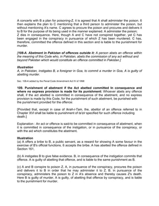 A concerts with B a plan for poisoning-Z. it is agreed that A shall administer the poison. 6
then explains the plan to C mentioning that a third person to administer the poison, but
without mentioning A's name. C agrees to procure the poison and procures and delivers it
to B for the purpose of its being used in the manner explained. A administer the poison;
Z dies in consequence. Here, though A and C have not conspired together, yet C has
been engaged in the conspiracy in pursuance of which Z has been murdered. C has,
therefore, committed the offence defined in this section and is liable to the punishment for
murder.
[108-A. Abetment in Pakistan of offences outside it: A person abets an offence within
the meaning of this Code who, in Pakistan, abets the commission of any act without and
beyond Pakistan which would constitute an offence committed in Pakistan.]
Illustration
A, in Pakistan, instigates B, a foreigner in Goa, to commit a murder in Goa, A is guilty of
abetting murder.
Sec. 108-A added by the Penal Code Amendment Act IV of 1898
109. Punishment of abetment if the Act abetted committed In consequence and
where no express provision is made for its punishment: Whoever abets any offence
shall, if the act abetted is committed in consequence of the abetment, and no express
provision is made by this Code, for the punishment of such abetment, be punished with
the punishment provided for the offence:
[Provided that, except in case of Ikrah-i-Tam, the, abettor of an offence referred to in
Chapter XVI shall be liable to punishment of ta'zir specified for such offence including
death.]
Explanation : An act or offence is said-to be committed in consequence of abetment, when
it is committed in consequence of the instigation, or in pursuance of the conspiracy, or
with the aid which constitutes the abetment.
Illustration
(a) A offers a bribe to B, a public servant, as a reward for showing A some favour in the
exercise of B's official functions. 6 accepts the bribe. A has abetted the offence defined in
Section 161,
(b) A instigates B to give false evidence. B, in consequence of the instigation commits that
offence. A is guilty of abetting that offence, and is liable to the same punishment as B.
(c) A and B conspire to poison Z. A, in pursuance of the conspiracy, procures the poison
and delivers it to B in order that he may administer it to Z. B. in pursuance of the
conspiracy, administers the poison to Z in A's absence and thereby causes Z's death.
Here B is guilty of murder. A is guilty, of abetting that offence by conspiracy, and is liable
to the punishment for murder.
 