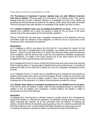 Proviso added by the Criminal Law (Amendment) Act, II of 1997.
110. Punishment of abetment if person abetted does act with different intention
from that of abettor: Whoever abets the commission of an offence shall, if the person
abetted does the act with a different intention or knowledge from that of the abettor, be
punished with the punishment provided for the offence which would have been committed
if the act had been done with intention or knowledge of the abettor and with no other.
111. Liability of abettor when one act abetted and different act done : When an act is
abetted and a different act is done, the abettor is liable for the act done, in the same
manner and to the same extent as if he had directly, abetted it:
Proviso: Provided the act done was a probable consequence of the abetment; and was
committed under the influence of the instigation, or with the aid or in pursuance of the
conspiracy which constituted the abetment.
Illustrations
(a) A instigates a child to put poison into the food of Z, and gives him poison for that
purpose. The child, in consequence of the instigation, by mistake puts the poison into the
food of Y, which is by the side of that of Z. Here if the child was acting under the influence
of A's instigation, and the act done was under the circumstances a probable consequence
of the abetment, A is liable in the same manner and to the same extent as if he had
instigated the child to put the poison into the food of.
(b) A instigates B to burn Z's house. B sets fire to the house and at the same time commits
theft of property there. A. though guilty of abetting the burning of the house, is not guilty of
abetting the theft; for the theft was a distinct act, and not a probable consequence of the
burning.
(c) A instigates B and C to break into an inhabited house at midnight for the purpose of
robbery and provides them with arms for that purpose, B and C break into the house, and
being resisted by Z, one of the inmates, murder Z. Here, if that murder was the probable
consequence of the abetment. A is liable to the punishment provided for murder.
112. Abettor when liable to cumulative punishment for act abetted and for act done:
If the act for which the abetter is liable under the last preceding section is committed in
addition to the act abetted, and constitutes a distinct offence, the abettor is liable to
punishment for each of the offences.
Illustration
A instigates B to resist by force a distress made by a public servant, B in consequence,
resists that distress. In offering the resistance, B voluntarily causes grievous hurt to the
officer executing the distress. As B has committed both the offence of resisting the
distress, and the offence of voluntarily causing grievous hurt, B is liable to punishment for
both these offences; and: if A knew that B was likely voluntarily to cause grievous hurt
in resisting the distress A will also be liable to punishment for each of the offences.
 