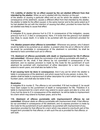 113. Liability of abettor for an effect caused by the act abetted different from that
intended by the abettor: When an act is abetted with the intention on the part
of the abettor of causing a particular effect and an act for which the abettor is liable in
consequence of the abetment, causes a different effect from that intended by the abettor,
the abettor is liable for the effect caused, in the same manner and to the same extent as if
he had abetted the act with the intention of causing that effect, provided he knew that the
act abetted was likely to cause that effect.
Illustration
A instigates B to cause grievous hurt to Z B, In consequence of the instigation, causes
grievous hurt to Z. 2 dies in consequence. Here, if A knew that the grievous hurt abetted
was likely to cause death, A is liable to be punished with the punishment provided for
murder.
114. Abettor present when offence is committed : Whenever any person, who if absent
would be liable to be punished as an abettor, is present when the act or offence for which
he would be punishable in consequence of the abetment is committed, he shall be
deemed to have committed such act or offence.
115. Abetment of offence punishable with death or imprisonment for life If offence
not committed : Whoever abets the commission of an offence punishable with death or
imprisonment for life, shall, if that offence be not committed in consequence of the
abetment, and no express provision is made by this Code for the punishment of such
abetment be punished with imprisonment of either description for a term which may
extend to seven years, and shall also be liable to fine.
If act causing harm be done in consequence: And if any act for which the abettor is
liable in consequence of the abetment, and which cause hurt to any person, is done, the
abettor shall be liable to imprisonment of either description for a term which may extend to
fourteen years, and shall also be liable to fine.
Illustration
A instigates B to murder Z. The offence is not committed. If B had murdered Z, he would
have been subject to the punishment of death or transportation for fife. Therefore A is
labile to imprisonment for a term which may extend to seven years and also to a tine; and
if any hurt be done to Z in consequence of the abetment, he will be liable to imprisonment
for a term which may extend to fourteen years, and to fine.
116. Abetment of offence punishable with imprisonment-if offence be not
committed: Whoever abets an offence punishable with imprisonment shall, if that offence
be not committed in consequence of the abetment, and no express provision is made by
this Code for the punishment of such abetment, be punished with imprisonment of any
description provided for that offence for a term which may extend to one-fourth part of the.
longest term provided for that offence; or with such fine as is provided for that offence; or
with both.
 