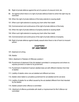 98. Right of private defence against the act of a person of unsound mind, etc.
99. Act against which there is no right of private defence Extent to which the right may be
exercised
100. When the right of private defence of the body extends to causing death
101. When such right extends to causing any harm other than death
102. Commencement and continuance of the right of private defence of the body
103. When the right of private defence of property extends to causing death
104. When such right extends to causing any harm other than death
105. Commencement and continuance of the right of private defence of property
106. Right of private defence against deadly assault when there is risk of harm to innocent
person
CHAPTERV
OF ABETMENT
107. Abetment of a thing
108. Abettor
108-A. Abetment in Pakistan of Offences outside it
109. Punishment of abetment if the Act abetted committed in consequence and where no
express provision is made for its punishment
110. Punishment of abetment if person abetted does act with different intention from that
of abettor
111. Liability of abettor when one act abetted and different act done
112. Abettor when liable to cumulative punishment for act abetted and for act done
113. Liability of abettor for an effect caused by the act abetted different from that intended
by the abettor
114. Abettor present when offence is committed
115. .Abetment of offence punishable with death or imprisonment for life if offence not
committed
 