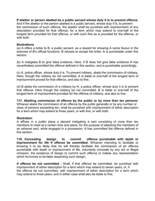 If abettor or person abetted be a public servant whose duty it is to prevent offence:
And if the abettor or the person abetted is a public servant, whose duty it is, to prevent
the commission of such offence, the abettor shall be punished with imprisonment of any
description provided for that offence, for a term which may extend to one-half of the
longest term provided for that offence, or with such fine as is provided for the offence, or
with both.
Illustrations
(a) A offers a bribe to B, a public servant, as a reward for showing A some favour in the
exercise of B's official functions. B refuses to accept the bribe. A is punishable under this
section.
(b) A instigates B to give false evidence. Here, if B does hot give false evidence A has
nevertheless committed the offence defined in this section, and is punishable accordingly.
(c) A, police officer, whose duty it is. To prevent robbery, abets the commission of robbery.
Here, though the robbery be not committed, A is liable to one-half of the longest term of
imprisonment proved for that offence, and also to fine.
(d) B abets the commission of a robbery by H, a police officer, whose duty it is to prevent
that offence. Here though the robbery be not committed, B is liable to one-half of the
longest term of imprisonment provided for the offence of robbery, and also to fine.
117. Abetting commission of offence by the public or by more than ten persons:
Whoever abets the commission of an offence by the public generally or by any number or
class of persons exceeding ten, shall be punished with imprisonment of either description
for a term which may extend to three years, or with fine, or with both.
Illustration
A affixes in a public place a placard instigating a sect consisting of more than ten
members to meet at a certain time and place, for the purpose of attacking the members of
an adverse sect, while engaged in a procession. A has committed the offence defined in
this section.
118. Concealing design to commit offence punishable with death or
Imprisonment for life if offence be committed: Whoever intending to facilitate or
knowing it to be likely that he will thereby facilitate the commission of an offence
punishable with death or imprisonment of life, voluntarily conceals by any act or illegal
omission, the existence of design to commit such offence or makes any representation
which he knows to be false respecting such design,
if offence be not committed : Shall, if that offence be committed, be punished with
imprisonment of either description for a term which may extend to seven years, or, if
the offence be not committed, with imprisonment of either description for a term which
may extend to three years; and in either case shall also be liable to fine.
 