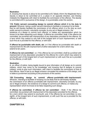 Illustration
A, knowing that dacoity is about to be committed at B, falsely inform the Magistrate that a
dacoity is about to be committed at C, a place in an opposite direction, and thereby
misleads the Magistrate with intent to facilitate the commission of the offence. The dacoity
is committed at B in pursuance of the design. A is punishable under this section,
119. Public servant concealing design to commit offence which it is his duty to
prevent: Whoever, being a public servant intending to facilitate or knowing it to be likely
that he will thereby facilitate the commission of an offence which it is his duty as such
public servant to prevent, voluntarily conceals, by any act or illegal omission, the
existence of a design to commit such offence, or makes any representation which he
knows to be false respecting such design, if offence be committed: shall, if the offence be
committed, be punished with imprisonment of any description provided for the offence, for
a term which may extend to one half of the longest term of such imprisonment, or with
such fine as is provided for that offence, or with both;
if offence be punishable with death, etc: or if the offence be punishable with death or
imprisonment for life with imprisonment of either description for a term which may
extend to ten years;
if offence be not committed : or, if the offence be not committed, shall be punished with
imprisonment of any description provided for the offence for a term which may extend to
one-fourth part of the longest term of such imprisonment or with such fine as is provided
for the offence, or with both.
Illustration
A, an officer of police, being legally bound to give information of all design as to commit
robbery, which may come to his knowledge, and knowing that B designs to commit
robbery, omits to give such information, with intent to facilitate the commission of that of
that offence. Here A has by an illegal omission concealed the existence of 6's design, and
is liable to punishment according to the provisions of this section.
120. Concealing design to commit offence punishable with imprisonment:
Whoever, intending to facilitate or knowing it to be likely that he will thereby facilitate
the commission of an offence punishable with imprisonment, voluntarily conceals, by any
act or illegal omission, the existence of a design to commit such offence, or makes any
representation which he knows to be false respecting such design,
if offence be committed; if offence be not committed : Shall, if the offence be
committed, be punished with imprisonment of the description provided for the offence,
for a term which may extend to one-fourth, and, if the offence be not committed, to one-
eighth, of the longest term of such imprisonment, or with such fine as is provided for the
offence, or with both.
CHAPTER V-A
 