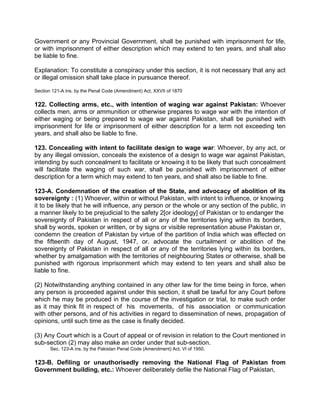 Government or any Provincial Government, shall be punished with imprisonment for life,
or with imprisonment of either description which may extend to ten years, and shall also
be liable to fine.
Explanation: To constitute a conspiracy under this section, it is not necessary that any act
or illegal omission shall take place in pursuance thereof.
Section 121-A ins. by the Penal Code (Amendment) Act, XXVII of 1870
122. Collecting arms, etc., with intention of waging war against Pakistan: Whoever
collects men, arms or ammunition or otherwise prepares to wage war with the intention of
either waging or being prepared to wage war against Pakistan, shall be punished with
imprisonment for life or imprisonment of either description for a term not exceeding ten
years, and shall also be liable to fine.
123. Concealing with intent to facilitate design to wage war: Whoever, by any act, or
by any illegal omission, conceals the existence of a design to wage war against Pakistan,
intending by such concealment to facilitate or knowing it to be likely that such concealment
will facilitate the waging of such war, shall be punished with imprisonment of either
description for a term which may extend to ten years, and shall also be liable to fine.
123-A. Condemnation of the creation of the State, and advocacy of abolition of its
sovereignty : (1) Whoever, within or without Pakistan, with intent to influence, or knowing
it to be likely that he will influence, any person or the whole or any section of the public, in
a manner likely to be prejudicial to the safety 2[or ideology] of Pakistan or to endanger the
sovereignty of Pakistan in respect of all or any of the territories lying within its borders,
shall by words, spoken or written, or by signs or visible representation abuse Pakistan or,
condemn the creation of Pakistan by virtue of the partition of India which was effected on
the fifteenth day of August, 1947, or. advocate the curtailment or abolition of the
sovereignty of Pakistan in respect of all or any of the territories lying within its borders,
whether by amalgamation with the territories of neighbouring States or otherwise, shall be
punished with rigorous imprisonment which may extend to ten years and shall also be
liable to fine.
(2) Notwithstanding anything contained in any other law for the time being in force, when
any person is proceeded against under this section, it shall be lawful for any Court before
which he may be produced in the course of the investigation or trial, to make such order
as it may think fit in respect of his movements, of his association or communication
with other persons, and of his activities in regard to dissemination of news, propagation of
opinions, until such time as the case is finally decided.
(3) Any Court which is a Court of appeal or of revision in relation to the Court mentioned in
sub-section (2) may also make an order under that sub-section.
Sec. 123-A ins. by the Pakistan Penal Code (Amendment) Act, VI of 1950.
123-B. Defiling or unauthorisedly removing the National Flag of Pakistan from
Government building, etc.: Whoever deliberately defile the National Flag of Pakistan,
 
