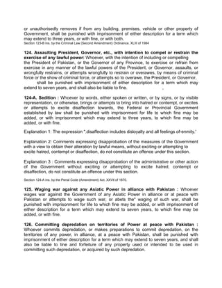 or unauthorisedly removes if from any building, premises, vehicle or other property of
Government, shall be punished with imprisonment of either description for a term which
may extend to three years, or with fine, or with both.
Section 123-B ins. by the Criminal Law (Second Amendment) Ordinance. XLIII of 1984
124. Assaulting President, Governor, etc., with intention to compel or restrain the
exercise of any lawful power: Whoever, with the intention of including or compelling
the President of Pakistan, or the Governor of any Province, to exercise or refrain from
exercise in any manner of the lawful powers of the President, or Governor, assaults, or
wrongfully restrains, or attempts wrongfully to restrain or overawes, by means of criminal
force or the show of criminal force, or attempts so to overawe, the President, or Governor,
shall be punished with imprisonment of either description for a term which may
extend to seven years, and shall also be liable to fine. ,
124-A. Sedition : Whoever by words, either spoken or written, or by signs, or by visible
representation, or otherwise, brings or attempts to bring into hatred or contempt, or excites
or attempts to excite disaffection towards, the Federal or Provincial Government
established by law shall be punished with imprisonment for life to which fine may be
added, or with imprisonment which may extend to three years, to which fine may be
added, or with fine.
Explanation 1: The expression ".disaffection includes disloyalty and all feelings of-enmity.'
Explanation 2: Comments expressing disapprobation of the measures of the Government
with a view to obtain their alteration by lawful means, without exciting or attempting to
excite hatred, contempt or disaffection, do not constitute an offence under this section.
Explanation 3 : Comments expressing disapprobation of the administrative or other action
of the Government without exciting or attempting to excite hatred, contempt or
disaffection, do not constitute an offence under this section.
Section 124-A ins. by the Penal Code (Amendment) Act. XXVIl of 1870.
125. Waging war against any Asiatic Power in alliance with Pakistan : Whoever
wages war against the Government of any Asiatic Power in alliance or at peace with
Pakistan or attempts to wage such war, or abets the" waging of such war, shall be
punished with imprisonment for life to which fine may be added, or with imprisonment of
either description for a term which may extend to seven years, to which fine may be
added, or with fine.
126. Committing depredation on territories of Power at peace with Pakistan :
Whoever commits depredation, or makes preparations to commit depredation, on the
territories of any power, in alliance, at a peace with Pakistan, shall be punished with
imprisonment of either description for a term which may extend to seven years, and shall
also be liable to tine and forfeiture of any property used or intended to be used in
committing such depredation, or acquired by such depredation.
 