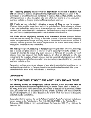 127. Receiving property taken by war or depredation mentioned in Sections 125
and 126 : Whoever receives any property knowing the same to have been taken in the
commission of any of the offences mentioned in Sections 125 and 126, shall be punished
with imprisonment of either description for a term which may extend to seven years, and
shall also be liable to fine and forfeiture of the property so received.
128. Public servant voluntarily allowing prisoner of State or war to escape :
Whoever, being a public servant and having the custody of any State prisoner or prisoner
of war, voluntarily allows such prisoner to escape from any place in which such prisoner is
confined, shall be punished with imprisonment for life or imprisonment of either description
for a .term which may extend to ten years, and shall also be liable to fine.
129. Public servant negligently suffering such prisoner to escape: Whoever, being a
public servant and having the custody of any State prisoner or prisoner of war negligently
suffers such prisoner to escape from any place of confinement in which such prisoner is
confined, shall be punished with simple imprisonment for a term which may extend to
three years, and shall also be liable to fine.
130. Aiding escape of, rescuing or harbouring such prisoner: Whoever, knowingly
aids or assists any State prisoner or prisoner of war in escaping from lawful custody, or
rescues or attempts to rescue any such prisoner; or harbours or conceals any such
prisoner who has escaped from lawful custody, or offers or attempts to offer any
resistance to the recapture of such prisoner shall be punished with imprisonment for life,
or with imprisonment of either description for a term which may extend to ten years, and
shall also he liable to fine.
Explanation: A State prisoner or prisoner of war, who is permitted to be at large on his
parole within certain limits in Pakistan, is said to escape from lawful custody if he goes
beyond the limits within which he is allowed to be at large.
CHAPTER VII
OF OFFENCES RELATING TO THE ARMY, NAVY AND AIR FORCE
131. Abetting mutiny, or attempting to seduce a soldier, sailor or airman from his
duty: Whoever abets the committing of mutiny by an officer, soldier, sailor or airman, in
the Army, Navy or Air Force of Pakistan, or attempts to seduce any such officer, soldier,
sailor, or airman from his allegiance of his duty, shall be punished with imprisonment for
life, or with imprisonment of either description for a term which may extend to ten years,
and shall also be liable to fine.
Explanation: In this section, the words "officer", "soldier", "sailor" or "airman" include any
person subject to the Pakistan Army Act, 1952 (XXXIX of 1952), or the Pakistan Navy
Ordinance, 1961 (XXXV of 1961), or the Pakistan Air Force Act. 1953 (VI of 1953), as the
case may be.
 