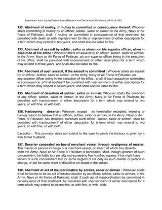 Explanation subs. by the Federal Laws (Revision and Declaration) Ordinance, XXVII of 1981
132. Abetment of mutiny, if mutiny is committed in consequence thereof: Whoever
abets committing of mutiny by an officer, soldier, sailor or airman in the Army, Navy or Air
Force of Pakistan, shall, if mutiny be committed in consequence of that abetment, be
punished with death or with imprisonment for life or imprisonment of either description for
a term which may extend to ten years, and shall also be liable to fine.
133. Abetment of assault by soldier, sailor or airman on his superior officer, when in
execution of his office : Whoever abets an assault by an officer, soldier, sailor or airman,
in the Army, Navy or Air Force of Pakistan, on any superior officer being in the execution
of his office, shall be punished with imprisonment of either description for a term which
may extend to three years, and shall also be liable to fine.
134. Abetment of such assault, if the assault is committed : Whoever abets an assault
by an officer, soldier, sailor or airman, in the Army, Navy or Air Force of Pakistan, on
any superior officer being in the execution of his office,, shall, if such assault be committed
in consequence .of that abetment be punished with imprisonment of either description for
a term which may extend to seven years, and shall also be liable to fine.
135. Abetment of desertion of soldier, sailor or airman: Whoever abets the desertion
of any officer, soldier, sailor or airman, in the Army, Navy or Air Force of Pakistan, be
punished with imprisonment of either description for a term which may extend to two
years, or with fine, or with both.
136. Harbouring deserter: Whoever, except as hereinafter excepted, knowing or
having reason to believe that an officer, soldier, sailor or airman, in the Army, Navy or Air
Force of Pakistan, has deserted, harbours such officer, soldier, sailor or airman, shall be
punished with imprisonment' of either description for a term which may extend to two
years, or with fine, or with both.
Exception : This provision does not extend to the case in which the harbour is given by a
wife to her husband.
137. Deserter concealed on board merchant vessel through negligence of master:
The master or person incharge of a merchant vessel, on board of which any deserter
from the Army, Navy or Air Force of Pakistan is concealed, shall, though ignorant of such
concealment, be liable to a penalty not exceeding five hundred rupees, if he might have
known of such concealment but for some neglect of his duty as such master or person in
charge, or but for some want of discipline on board of the vessel.
138. Abetment of act of insubordination by soldier, sailor or airman : Whoever abets
what he knows to be an act of insubordination by an officer, soldier, sailor or airman, in the
Army, Navy or Air Force of Pakistan, shall, if such act of insubordination be committed in
consequence of that abetment, be punished with imprisonment of either description for a
term which may extend to six months, or with fine, or with both.
 