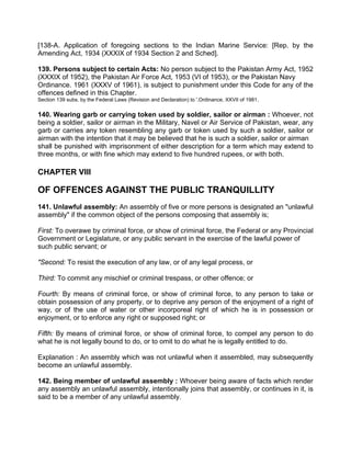 [138-A. Application of foregoing sections to the Indian Marine Service: [Rep. by the
Amending Act, 1934 (XXXIX of 1934 Section 2 and Sched].
139. Persons subject to certain Acts: No person subject to the Pakistan Army Act, 1952
(XXXIX of 1952), the Pakistan Air Force Act, 1953 (VI of 1953), or the Pakistan Navy
Ordinance. 1961 (XXXV of 1961), is subject to punishment under this Code for any of the
offences defined in this Chapter.
Section 139 subs. by the Federal Laws (Revision and Declaration) to '.Ordinance, XXVII of 1981.
140. Wearing garb or carrying token used by soldier, sailor or airman : Whoever, not
being a soldier, sailor or airman in the Military, Navel or Air Service of Pakistan, wear, any
garb or carries any token resembling any garb or token used by such a soldier, sailor or
airman with the intention that it may be believed that he is such a soldier, sailor or airman
shall be punished with imprisonment of either description for a term which may extend to
three months, or with fine which may extend to five hundred rupees, or with both.
CHAPTER VIII
OF OFFENCES AGAINST THE PUBLIC TRANQUILLITY
141. Unlawful assembly: An assembly of five or more persons is designated an "unlawful
assembly" if the common object of the persons composing that assembly is;
First: To overawe by criminal force, or show of criminal force, the Federal or any Provincial
Government or Legislature, or any public servant in the exercise of the lawful power of
such public servant; or
"Second: To resist the execution of any law, or of any legal process, or
Third: To commit any mischief or criminal trespass, or other offence; or
Fourth: By means of criminal force, or show of criminal force, to any person to take or
obtain possession of any property, or to deprive any person of the enjoyment of a right of
way, or of the use of water or other incorporeal right of which he is in possession or
enjoyment, or to enforce any right or supposed right; or
Fifth: By means of criminal force, or show of criminal force, to compel any person to do
what he is not legally bound to do, or to omit to do what he is legally entitled to do.
Explanation : An assembly which was not unlawful when it assembled, may subsequently
become an unlawful assembly.
142. Being member of unlawful assembly : Whoever being aware of facts which render
any assembly an unlawful assembly, intentionally joins that assembly, or continues in it, is
said to be a member of any unlawful assembly.
 