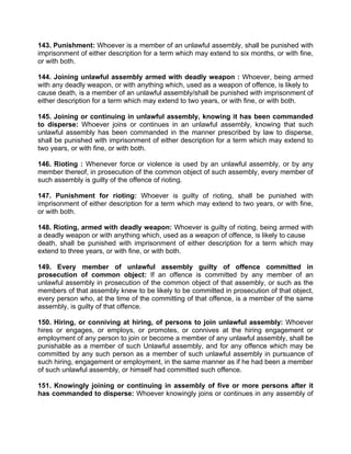 143. Punishment: Whoever is a member of an unlawful assembly, shall be punished with
imprisonment of either description for a term which may extend to six months, or with fine,
or with both.
144. Joining unlawful assembly armed with deadly weapon : Whoever, being armed
with any deadly weapon, or with anything which, used as a weapon of offence, is likely to
cause death, is a member of an unlawful assembly/shall be punished with imprisonment of
either description for a term which may extend to two years, or with fine, or with both.
145. Joining or continuing in unlawful assembly, knowing it has been commanded
to disperse: Whoever joins or continues in an unlawful assembly, knowing that such
unlawful assembly has been commanded in the manner prescribed by law to disperse,
shall be punished with imprisonment of either description for a term which may extend to
two years, or with fine, or with both.
146. Rioting : Whenever force or violence is used by an unlawful assembly, or by any
member thereof, in prosecution of the common object of such assembly, every member of
such assembly is guilty of the offence of rioting.
147. Punishment for rioting: Whoever is guilty of rioting, shall be punished with
imprisonment of either description for a term which may extend to two years, or with fine,
or with both.
148. Rioting, armed with deadly weapon: Whoever is guilty of rioting, being armed with
a deadly weapon or with anything which, used as a weapon of offence, is likely to cause
death, shall be punished with imprisonment of either description for a term which may
extend to three years, or with fine, or with both.
149. Every member of unlawful assembly guilty of offence committed in
prosecution of common object: If an offence is committed by any member of an
unlawful assembly in prosecution of the common object of that assembly, or such as the
members of that assembly knew to be likely to be committed in prosecution of that object,
every person who, at the time of the committing of that offence, is a member of the same
assembly, is guilty of that offence.
150. Hiring, or conniving at hiring, of persons to join unlawful assembly: Whoever
hires or engages, or employs, or promotes, or connives at the hiring engagement or
employment of any person to join or become a member of any unlawful assembly, shall be
punishable as a member of such Unlawful assembly, and for any offence which may be
committed by any such person as a member of such unlawful assembly in pursuance of
such hiring, engagement or employment, in the same manner as if he had been a member
of such unlawful assembly, or himself had committed such offence.
151. Knowingly joining or continuing in assembly of five or more persons after it
has commanded to disperse: Whoever knowingly joins or continues in any assembly of
 