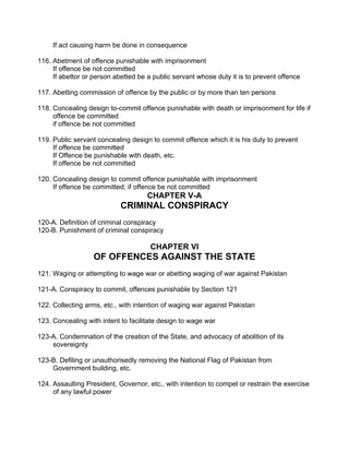 If act causing harm be done in consequence
116. Abetment of offence punishable with imprisonment
If offence be not committed
If abettor or person abetted be a public servant whose duty it is to prevent offence
117. Abetting commission of offence by the public or by more than ten persons
118. Concealing design to-commit offence punishable with death or imprisonment for life if
offence be committed
if offence be not committed
119. Public servant concealing design to commit offence which it is his duty to prevent
If offence be committed
If Offence be punishable with death, etc.
If offence be not committed
120. Concealing design to commit offence punishable with imprisonment
If offence be committed; if offence be not committed
CHAPTER V-A
CRIMINAL CONSPIRACY
120-A. Definition of criminal conspiracy
120-B. Punishment of criminal conspiracy
CHAPTER VI
OF OFFENCES AGAINST THE STATE
121. Waging or attempting to wage war or abetting waging of war against Pakistan
121-A. Conspiracy to commit, offences punishable by Section 121
122. Collecting arms, etc., with intention of waging war against Pakistan
123. Concealing with intent to facilitate design to wage war
123-A. Condemnation of the creation of the State, and advocacy of abolition of its
sovereignty
123-B. Defiling or unauthorisedly removing the National Flag of Pakistan from
Government building, etc.
124. Assaulting President, Governor, etc., with intention to compel or restrain the exercise
of any lawful power
 