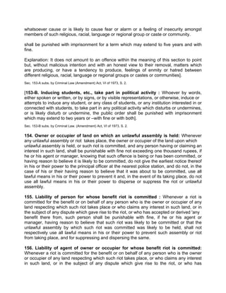 whatsoever cause or is likely to cause fear or alarm or a feeling of insecurity amongst
members of such religious, racial, language or regional group or caste or community.
shall be punished with imprisonment for a term which may extend to five years and with
fine.
Explanation: It does not amount to an offence within the meaning of this section to point
but, without malicious intention and with an honest view to their removal, matters which
are producing, or have a tendency to produce, feelings of enmity or hatred between
different religious, racial, language or regional groups or castes or communities].
Sec. 153-A subs. by Criminal Law (Amendment) Act, VI of 1973, S. 2.
[153-B. Inducing students, etc., take part in political activity : Whoever by words,
either spoken or written, or by signs, or by visible representations, or otherwise, induce or
attempts to induce any student, or any class of students, or any institution interested in or
connected with students, to take part in any political activity which disturbs or undermines,
or is likely disturb or undermine, the public order shall be punished with imprisonment
which may extend to two years or –with fine or with both].
Sec. 153-B subs. by Criminal Law. (Amendment) Act, VI of 1973, S. 2.
154. Owner or occupier of land on which an unlawful assembly is held: Whenever
any unlawful assembly or riot takes place, the owner or occupier of the land upon which
unlawful assembly is held, or such riot is committed, and any person having or claiming an
interest in such land, shall be punishable with fine not exceeding one thousand rupees, if
he or his agent or manager, knowing that such offence is being or has been committed, or
having reason to believe it is likely to be committed, do not give the earliest notice thereof
in his or their power to the principal officer at the nearest police station, and do not, in the
case of his or their having reason to believe that it was about to be committed, use all
lawful means in his or their power to prevent it and, in the event of its taking place, do not
use all lawful means in his or their power to disperse or suppress the riot or unlawful
assembly.
155. Liability of person for whose benefit riot is committed : Whenever a riot is
committed for the benefit or on behalf of any person who is the owner or occupier of any
land respecting which such riot takes place or who claims any interest in such land, or in
the subject of any dispute which gave rise to the riot, or who has accepted or derived 'any
benefit there from, such person shall be punishable with fine, if he or his agent or
manager, having reason to believe that such riot was likely to be committed or that the
unlawful assembly by which such riot was committed was likely to be held, shall not
respectively use all lawful means in his or their power to prevent such assembly or riot
from taking place, and for suppressing and dispersing the same.
156. Liability of agent of owner or occupier for whose benefit riot is committed:
Whenever a riot is committed for the benefit or on behalf of any person who is the owner
or occupier of any land respecting which such riot takes place, or who claims any interest
in such land, or in the subject of any dispute which give rise to the riot, or who has
 