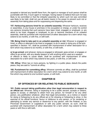 accepted or derived any benefit there from, the agent or manager of such person shall be
punishable with fine, if such agent or manager, having reason to believe that such riot was
likely to be committed or that the Unlawful assembly by which such riot was committed
was likely to be held, shall not use all lawful means in his power to prevent such riot or
assembly from taking place and for suppressing and dispersing the same.
157. Harbouring persons hired for an unlawful assembly: Whoever harbours, receives
or assembles, in any house or premises in his occupation or charge, or under his control
any persons knowing that such persons have been hired, engaged or employed, or are
about to be hired, engaged or employed, to join or become members of an unlawful
assembly, shall be punished with imprisonment of either description for a term which may
extend to six months, or with fine, or with both.
158. Being hired to take part in an unlawful assembly or riot: Whoever is engaged or
hired, or offers or attempts to be hired or engaged, to do or assist in doing any of the acts
specified in Section 141, shall be punished with imprisonment of either description for a
term which may extend to six months, or with fine, or with both,
or to go armed: and whoever, being so engaged or aforesaid, goes armed, or engages or
offers to go armed, with any deadly weapon or with anything which used as a weapon
of offence is likely to cause death, shall be punished with imprisonment of either
description for a term which may extend to two years, or with fine, or with both.
159. Affray: When two or more persons, by fighting in a public place, disturb the public
peace, they are said to "commit an affray.
160. Punishment for committing affray: Whoever commits an affray, shall be punished
with imprisonment of either description for a term which may extend to one month, or with
fine which may extend to one hundred rupees, or with both.
CHAPTER IX
OF OFFENCES BY OR RELATING TO PUBLIC SERVANTS
161. Public servant taking gratification other than legal remuneration in respect to
an official act: Whoever, being or expecting to be a public servant, accepts or obtains,
agrees to accept, or attempts to obtain from any person, for himself or for any other
person, any gratification whatever, other than legal remuneration, as a motive or reward
for doing or forbearing to do any official act or for showing or forbearing to show, in the
exercise of his official functions, favour or disfavour to any person, or for rendering or
attempting to render any service or disservice to any person, with the Federal, or any
Provincial Government or Legislature or with any public servant, as such, shall be
punished with imprisonment of either description for a term which may extend to three
years or with fine or with both.
 