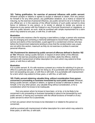 163. Taking gratification, for exercise of personal influence with public servant:
Whoever accepts or obtains or agrees to accept or attempts to obtain, from any person,
for himself or for any other person, any gratification whatever, as a motive or reward for
inducing, by the exercise of personal influence, any public servant to do or to forbear to do
any official act, or in the exercise of the official functions of such public servant to show
favour or disfavour to any person, or to render or attempt to render any service or
disservice to any person with the Federal or any Provincial Government or Legislature, or
with any public servant, as such, shall be punished with simple imprisonment for a term
which may extend to one year, or with fine, or with both.
Illustration
An advocate who receives a fee for arguing a case before a Judge; a person who receives
pay for arranging and correcting a memorial addressed to Government, setting forth the
service and claims of the memorialist, a paid agent for a condemned criminal, who lays
before the Government statements tending to show that the condemnation was unjust,
are not within this section, inasmuch as they do not exercise or profess to exercise
personal influence.
164. Punishment for abetment by public servant of offences defined in Section 162
or 163: Whoever, being a public Servant, in respect of whom either of the offences
defined in the last two preceding sections is committed, abets the offence, shall be
punished with imprisonment of either description for a term which may extend to three
years, or with fine or with both.
Illustration
A is a public servant. B, A's wife receives a present as a motive for soliciting A to give an
office to a particular person. A abets her doing so. B is punishable with imprisonment for a
term not exceeding one year, or with fine or with both. A is punishable with imprisonment
for a term which may extend to three years, or with fine, or with both.
165. Public servant obtaining valuable thing, without consideration from person
concerned in proceeding or business transacted by such public servant: Whoever,
being a public servant, accepts or obtains, or agrees to accept or attempts to obtain, for
himself, or for any other person, any valuable thing without consideration, or for a
consideration which he knows to be inadequate.
from any person whom he knows to have been, or to be, or to be likely to be
concerned in any proceeding or business transacted or about to be transacted by such
public servant, or having any connection with the official functions of himself or of any
public servant to whom he is subordinate,
or from any person whom he knows to be interested in or related to the person so
concerned,
shall be punished with imprisonment of either description for a term which may extend to
three years, or with fine, or with both.
 