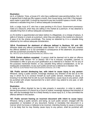 Illustration
(a) A, a Collector, 'hires, a house of 2, who has a settlement case pending before, him. It
is agreed that A shall pay fifty rupees a month, then house being; such that, if the bargain
were made in good faith, A would be required to pay two hundred rupees a month. A has
obtained a valuable thing from Z without adequate consideration.
{b)A, a Judge, buys of Z, who has a case pending in A's Court, Government promissory-
notes at a discount, when they are selling in the market at a premium. A has obtained a
valuable thing from Z without adequate consideration.
(c) Z's brother is apprehended and taken before A a Magistrate, on a charge of perjury. A
sells to Z shares in a bank at a premium, when they are selling in the market at a discount.
Z pays A for the shares accordingly. The money so obtained by A is a valuable thing
obtained by him without adequate consideration,
165-A, Punishment for abetment of offences defined in Sections 161 and 165:
Whoever abets any offence punishable under Section 161 or Section 165 shall, whether
the offence abetted is or is not committed in consequence of the abetment, be punished
with the punishment provided for the offence.
Sec. 165-A ins. by the Criminal Law (Amendment) Act, XXXVII of 1953
165-B. Certain abettors excepted : A person shall be deemed not to abet an offence
punishable under Section 161 or Section 165 if he is induced, compelled, coerced, or
intimidated to offer or give any such gratification as is referred to in Section 161 for any of
the purposes mentioned therein, or any valuable thing without consideration, or for an
inadequate consideration, to any such public servant as is referred to in Section 165.
Sec, 165-B inst. by the Pakistan Penal Code (Amendment) Ordinance, LIX of 1962.
166. Public servant disobeying law, with intent to cause injury to any person:
Whoever, being a public servant, knowingly disobeys any direction of the law as to the
way in which he is to conduct himself as such public servant, intending to cause, or
knowing it to be likely that he will, by such disobedience, cause injury to any person, shall
be punished with simple imprisonment for a term which may extend to one year, or with
fine, or with both.
Illustration
A, being an officer directed by law to take property in execution, in order to satisfy a
decree pronounced in Z's favour by a Court of Justice, knowingly disobeys that direction of
law, with the knowledge that he is likely thereby to cause injury to Z. A has committed the
offence defined in this section.
167. Public servant framing an incorrect document with intent to cause injury:
Whoever, being a public servant, and being, as such public servant, charged with the
preparation or translation of any document, frames or translates that document in a
manner which he knows or believes to be incorrect, intending thereby to cause or knowing
it to be likely that he may thereby cause injury to any person, shall be punished with
 