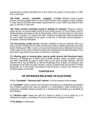 imprisonment of either description for a term which may extend to three years, or With
fine, or with both.
168. Public servant unlawfully engaging in trade: Whoever, being a public
servant, and being legally bound as such public servant not to engage in trade, engages
in trade shall be punished with simple imprisonment for a term which may extend to one
year, or with fine, or with both.
169. Public servant unlawfully buying or bidding for property: Whoever, being a
public servant, and being legally bound as such public servant, not to purchase or bid for
certain property, purchases or bids for that property, either in his own name or in the name
of another, or jointly, or in shares with other, shall be punished with simple imprisonment
for a term which may extend to two years, or with fine, or with both; and the property, if
purchased, shall be confiscated.
170. Personating a public servant: Whoever, pretends to hold any particular office as a
public servant, knowing that he does not hold such office or falsely personates any other
person holding such office, and in such assumed character does or attempts to do any act
under colour of such office, shall be punished with imprisonment of either description, for a
term which may extend to two years, or with fine, or with both.
171. Wearing garb or carrying token used by public servant with fraudulent intent:
Whoever, not belonging to a certain class of public servants, wears any garb or carries
any token resembling any garb or token used by that class of public servants, with the
intention that it may be believed, or with the knowledge that it is likely to be believed, that
he belongs to that class of public servants, shall be punished with imprisonment of either
description, for a term which may extend to three months, or which may extend to two
hundred rupees, or with both.
CHAPTER IX-A
OF OFFENCES RELATING TO ELECTIONS
171-A. "Candidate", "Electoral right" defined : For the purposes of this Chapter:
(a) "candidate" means a person who has been nominated as a candidate at any election
and includes a person who, when an election is in contemplation, holds himself out as a
prospective candidate thereat: provided he is subsequently nominated as a candidate at
such election;
(b) "electoral right" means the right of a person to stand, or not to stand as, or to
withdraw from being, a candidate or to vote or refrain from voting at an election.
171-B. Bribery: (1) Whoever--
 