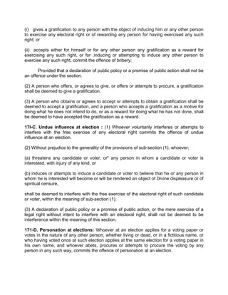 (i) gives a gratification to any person with the object of inducing him or any other person
to exercise any electoral right or of rewarding any person for having exercised any such
right; or
(ii) accepts either for himself or for any other person any gratification as a reward for
exercising any such right, or for .inducing or attempting to induce any other person to
exercise any such right, commit the offence of bribery;
Provided that a declaration of public policy or a promise of public action shall not be
an offence under the section.
(2) A person who offers, or agrees to give, or offers or attempts to procure, a gratification
shall be deemed to give a gratification.
(3) A person who obtains or agrees to accept or attempts to obtain a gratification shall be
deemed to accept a gratification, and a person who accepts a gratification as a motive for
doing what he does not intend to do, or as a reward for doing what he has not done, shall
be deemed to have accepted the gratification as a reward.
17I-C. Undue influence at election : (1) Whoever voluntarily interferes or attempts to
interfere with the free exercise of any electoral right commits the offence of undue
influence at an election.
(2) Without prejudice to the generality of the provisions of sub-section (1), whoever;
(a) threatens any candidate or voter, or" any person in whom a candidate or voter is
interested, with injury of any kind, or
(b) induces or attempts to induce a candidate or voter to believe that he or any person in
whom he is interested will become or will be rendered an object of Divine displeasure or of
spiritual censure,
shall be deemed to interfere with the free exercise of the electoral right of such candidate
or voter, within the meaning of sub-section (1).
(3) A declaration of public policy or a promise of public action, or the mere exercise of a
legal right without intent to interfere with an electoral right, shall not be deemed to be
interference within the meaning of this section.
171-D. Personation at elections: Whoever at an election applies for a voting paper or
votes in the nature of any other person, whether living or dead, or in a fictitious name, or
who having voted once at such election applies at the same election for a voting paper in
his own name, and whoever abets, procures or attempts to procure the voting by any
person in any such way, commits the offence of personation at an election.
 