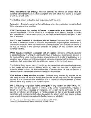 171-E. Punishment for bribery: Whoever commits the offence of bribery shall be
punished with imprisonment of either description for a term-which may extend to one year,
or with fine or with both;
Provided that bribery by treating shall be punished with fine only.
Explanation : Treating' means that form of bribery where the gratification consist in food,
drink, entertainment, or provision.
171-F. Punishment for undue influence or personation at an election : Whoever
commits the offence of undue influence or personation at an election shall be punished
with imprisonment of either description for a term which may extend to one year, or with
fine, or with both.
171 -G. False statement in connection with an election : Whoever with intent to affect
the result of an election makes or publishes any statement purporting to be a statement of
fact which is false and which he either knows or believes to be false or does not believe to
be true, in relation to the persona! character or conduct of any candidate shall be
punished with fine.
171-H. Illegal payments in connection with an election : Whoever without the general
or special authority in writing of a candidate incurs or authorises expenses on account of
the holding of any public meeting, or upon any advertisement, circular or publication, or in
any other way whatsoever for the purpose of promoting or procuring the election of such
candidate, shall be punished with fine which may extend to five hundred rupees:
Provided that if any person having incurred any such expenses not exceeding the amount
of ten rupees without authority obtains within ten days from the date on which such
expenses where incurred the approval in writing of the candidate, he shall be deemed to
have incurred such expenses with the authority of the candidate.
171-I. Failure to keep election accounts: Whoever being required by any law for the
time being in force or any rule having the force of law to keep accounts of expenses
incurred at or in connection with an election fails to keep such accounts shall be punished
with fine which may extend to five hundred rupees.
171- J. Inducing any person not to participate in any election or referendum, etc.:
Whoever by words, either spoken or written, or by visible representations, induces or
directly or indirectly, persuades or instigates, any person not to participate in, or to
boycott, any election or referendum, or not to exercise his right of vote thereat, shall be
punishable with imprisonment of either description for a term which may extend to three
years, or with fine which may extend to five lac rupees, or with both.
Sec. 171-J, inst. by the Criminal Law (Third Amendment) Ordinance LIV of 1984.
Chapter IX-A ins. by the Election Offence and Inquiries Act. XXXIX of 1920
 