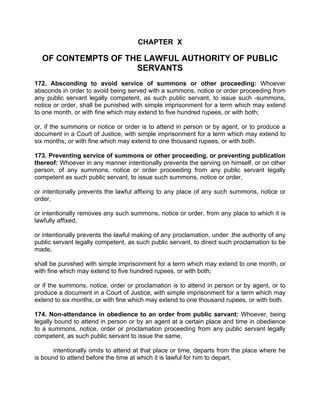 CHAPTER X
OF CONTEMPTS OF THE LAWFUL AUTHORITY OF PUBLIC
SERVANTS
172. Absconding to avoid service of summons or other proceeding: Whoever
absconds in order to avoid being served with a summons, notice or order proceeding from
any public servant legally competent, as such public servant, to issue such -summons,
notice or order, shall be punished with simple imprisonment for a term which may extend
to one month, or with fine which may extend to five hundred rupees, or with both;
or, if the summons or notice or order is to attend in person or by agent, or to produce a
document in a Court of Justice, with simple imprisonment for a term which may extend to
six months, or with fine which may extend to one thousand rupees, or with both.
173. Preventing service of summons or other proceeding, or preventing publication
thereof: Whoever in any manner intentionally prevents the serving on himself, or on other
person, of any summons, notice or order proceeding from any public servant legally
competent as such public servant, to issue such summons, notice or order,
or intentionally prevents the lawful affixing to any place of any such summons, notice or
order,
or intentionally removes any such summons, notice or order, from any place to which it is
lawfully affixed,
or intentionally prevents the lawful making of any proclamation, under .the authority of any
public servant legally competent, as such public servant, to direct such proclamation to be
made,
shall be punished with simple imprisonment for a term which may extend to one month, or
with fine which may extend to five hundred rupees, or with both;
or if the summons, notice, order or proclamation is to attend in person or by agent, or to
produce a document in a Court of Justice, with simple imprisonment for a term which may
extend to six months, or with fine which may extend to one thousand rupees, or with both.
174. Non-attendance in obedience to an order from public servant: Whoever, being
legally bound to attend in person or by an agent at a certain place and time in obedience
to a summons, notice, order or proclamation proceeding from any public servant legally
competent, as such public servant to issue the same,
intentionally omits to attend at that place or time, departs from the place where he
is bound to attend before the time at which it is lawful for him to depart,
 