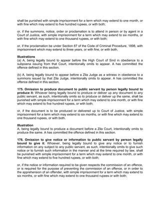 shall be punished with simple imprisonment for a term which may extend to one month, or
with fine which may extend to five hundred rupees, or with both;
or, if the summons, notice, order or proclamation is to attend in person or by agent in a
Court of Justice, with simple imprisonment for a term which may extend to six months, or
with fine which may extend to one thousand rupees, or with both;
or, if the proclamation be under Section 87 of the Code of Criminal Procedure, 1898, with
imprisonment which may extend to three years, or with fine, or with both.
Illustrations
(a) A, being legally bound to appear before the High Court of Sind in obedience to a
subpoena issuing from that Court, intentionally omits to appear. A has committed the
offence defined in this section.
(b) A, being legally bound to appear before a Zila Judge as a witness in obedience to a
summons issued by that Zila Judge, intentionally omits to appear. A has committed the
offence defined in this section.
175. Omission to produce document to public servant by person legally bound to
produce it: Whoever being legally bound to produce or deliver up any document to any
public servant, as such, intentionally omits so to produce or deliver up the same, shall be
punished with simple imprisonment for a term which may extend to one month, or with fine
which may extend to five hundred rupees, or with both;
or, if the document is to be produced or delivered up to Court of Justice, with simple
imprisonment for a term which may extend to six months, or with fine which may extend to
one thousand rupees, or with both.
Illustration
A, being legally bound to produce a document before a Zila Court, intentionally omits to
produce the same. A has committed the offence defined in this section.
176. Omission to give notice or information to public servant by person legally
bound to give it: Whoever, being legally bound to give any notice or to furnish
information on any subject to any public servant, as such, intentionally omits to give such
notice or to furnish such information in the manner and at the time required by law, shall
be punished with simple imprisonment for a term which may extend to one month, or with
fine which may extend to five hundred rupees, or with both;
or, if the notice or information required to be given respects the commission of an offence,
or is required for the purpose of preventing the commission of an offence, or in order to
the apprehension of an offender, with simple imprisonment for a term which may extend to
six months, or with fine which may extend to one thousand rupees or with both;
 
