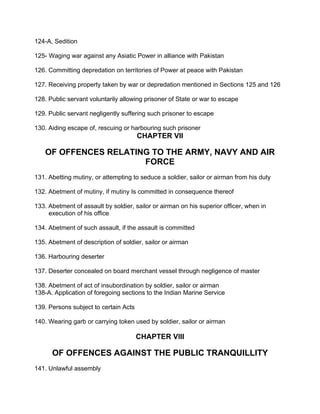 124-A, Sedition
125- Waging war against any Asiatic Power in alliance with Pakistan
126. Committing depredation on territories of Power at peace with Pakistan
127. Receiving property taken by war or depredation mentioned in Sections 125 and 126
128. Public servant voluntarily allowing prisoner of State or war to escape
129. Public servant negligently suffering such prisoner to escape
130. Aiding escape of, rescuing or harbouring such prisoner
CHAPTER VII
OF OFFENCES RELATING TO THE ARMY, NAVY AND AIR
FORCE
131. Abetting mutiny, or attempting to seduce a soldier, sailor or airman from his duty
132. Abetment of mutiny, if mutiny Is committed in consequence thereof
133. Abetment of assault by soldier, sailor or airman on his superior officer, when in
execution of his office
134. Abetment of such assault, if the assault is committed
135. Abetment of description of soldier, sailor or airman
136. Harbouring deserter
137. Deserter concealed on board merchant vessel through negligence of master
138. Abetment of act of insubordination by soldier, sailor or airman
138-A. Application of foregoing sections to the Indian Marine Service
139. Persons subject to certain Acts
140. Wearing garb or carrying token used by soldier, sailor or airman
CHAPTER VlII
OF OFFENCES AGAINST THE PUBLIC TRANQUILLITY
141. Unlawful assembly
 