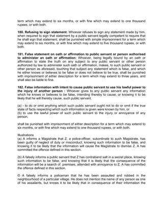 term which may extend to six months, or with fine which may extend to one thousand
rupees, or with both.
180. Refusing to sign statement: Whoever refuses to sign any statement made by him,
when required to sign that statement by a public servant legally competent to require that
he shall sign that statement, shall be punished with simple imprisonment for a term which
may extend to six months, or with fine which may extend to five thousand rupees, or with
both.
181. False statement on oath or affirmation to public servant or person authorised
to administer an oath or affirmation: Whoever, being legally bound by an oath or
affirmation to state the truth on any subject to any public servant or other person
authorized by law to administer such oath or affirmation, makes, to such public servant or
other person as aforesaid, touching that subject any statement which is false, and which
he either knows or believes to be false or does not believe to be true, shall be punished
with imprisonment of either description for a term which may extend to three years, and
shall also be liable to fine.
182. False information with intent to cause public servant to use his lawful power to
the injury of another person : Whoever gives to any public servant any information
which he knows or believes to be false, intending thereby to cause, or knowing it to be
likely that he will thereby cause, such public servant.
(a) - to do or omit anything which such public servant ought not to do or omit if the true
state of facts respecting which such information is given were known by him, or
(b) to use the lawful power of such public servant to the injury or annoyance of any
person,
shall be punished with imprisonment of either description for a term which may extend to
six months, or with fine which may extend to one thousand rupees, or with both.
Illustrations
(a) A informs a Magistrate that Z, a police-officer, subordinate to such Magistrate, has
been guilty of neglect of duty or misconduct, knowing such information to be false, and
knowing it to be likely that the information will cause the Magistrate to dismiss Z. A has
committed the offence defined in this section.
(b) A falsely informs a public servant that Z has contraband salt in a secret place, knowing
such information to be false, and knowing that it is likely that the consequence of the
information will be a search of premises, attended with annoyance to Z. A has committed
the offence defined in this section.
© A falsely informs a policeman that he has been assaulted and robbed in the
neighbourhood of a particular village. He does not mention the name of any person as one
of his assailants, but knows it to be likely that in consequence of their information the
 