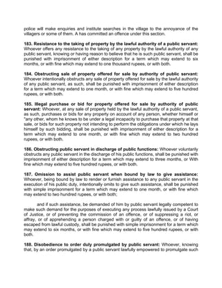 police will make enquiries and institute searches in the village to the annoyance of the
villagers or some of them. A has committed an offence under this section.
183. Resistance to the taking of property by the lawful authority of a public servant:
Whoever offers any resistance to the taking of any property by the lawful authority of any
public servant, knowing or having reason to believe that he is such public servant, shall be
punished with imprisonment of either description for a term which may extend to six
months, or with fine which may extend to one thousand rupees, or with both.
184. Obstructing sale of property offered for sale by authority of public servant:
Whoever intentionally obstructs any sale of property offered for sale by the lawful authority
of any public servant, as such, shall be punished with imprisonment of either description
for a term which may extend to one month, or with fine which may extend to five hundred
rupees, or with both.
185. Illegal purchase or bid for property offered for sale by authority of public
servant: Whoever, at any sale of property held by the lawful authority of a public servant,
as such, purchases or bids for any property on account of any person, whether himself or
"any other, whom he knows to be under a legal incapacity to purchase that property at that
sale, or bids for such property not intending to perform the obligations under which he lays
himself by such bidding, shall be punished with imprisonment of either description for a
term which may extend to one month, or with fine which may extend to two hundred
rupees, or with both.
186. Obstructing public servant in discharge of public functions: Whoever voluntarily
obstructs any public servant in the discharge of his public functions, shall be punished with
imprisonment of either description for a term which may extend to three months, or With
fine which may extend to five hundred rupees, or with both.
187. Omission to assist public servant when bound by law to give assistance:
Whoever, being bound by law to render or furnish assistance to any public servant in the
execution of his public duty, intentionally omits to give such assistance, shall be punished
with simple imprisonment for a term which may extend to one month, or with fine which
may extend to two hundred rupees, or with both;
and if such assistance, be demanded of him by public servant legally competent to
make such demand for the purposes of executing any process lawfully issued by a Court
of Justice, or of preventing the commission of an offence, or of suppressing a riot, or
affray, or of apprehending a person charged with or guilty of an offence, or of having
escaped from lawful custody, shall be punished with simple imprisonment for a term which
may extend to six months, or with fine which may extend to five hundred rupees, or with
both.
188. Disobedience to order duly promulgated by public servant: Whoever, knowing
that, by an order promulgated by a public servant lawfully empowered to promulgate such
 