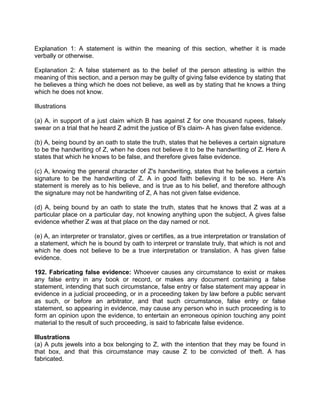 Explanation 1: A statement is within the meaning of this section, whether it is made
verbally or otherwise.
Explanation 2: A false statement as to the belief of the person attesting is within the
meaning of this section, and a person may be guilty of giving false evidence by stating that
he believes a thing which he does not believe, as well as by stating that he knows a thing
which he does not know.
Illustrations
(a) A, in support of a just claim which B has against Z for one thousand rupees, falsely
swear on a trial that he heard Z admit the justice of B's claim- A has given false evidence.
(b) A, being bound by an oath to state the truth, states that he believes a certain signature
to be the handwriting of Z, when he does not believe it to be the handwriting of Z. Here A
states that which he knows to be false, and therefore gives false evidence.
(c) A, knowing the general character of Z's handwriting, states that he believes a certain
signature to be the handwriting of Z. A in good faith believing it to be so. Here A's
statement is merely as to his believe, and is true as to his belief, and therefore although
the signature may not be handwriting of Z, A has not given false evidence.
(d) A, being bound by an oath to state the truth, states that he knows that Z was at a
particular place on a particular day, not knowing anything upon the subject, A gives false
evidence whether Z was at that place on the day named or not.
(e) A, an interpreter or translator, gives or certifies, as a true interpretation or translation of
a statement, which he is bound by oath to interpret or translate truly, that which is not and
which he does not believe to be a true interpretation or translation. A has given false
evidence.
192. Fabricating false evidence: Whoever causes any circumstance to exist or makes
any false entry in any book or record, or makes any document containing a false
statement, intending that such circumstance, false entry or false statement may appear in
evidence in a judicial proceeding, or in a proceeding taken by law before a public servant
as such, or before an arbitrator, and that such circumstance, false entry or false
statement, so appearing in evidence, may cause any person who in such proceeding is to
form an opinion upon the evidence, to entertain an erroneous opinion touching any point
material to the result of such proceeding, is said to fabricate false evidence.
Illustrations
(a) A puts jewels into a box belonging to Z, with the intention that they may be found in
that box, and that this circumstance may cause Z to be convicted of theft. A has
fabricated.
 