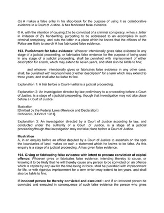 (b) A makes a false entry in his shop-book for the purpose of using it as corroborative
evidence In a Court of Justice. A has fabricated false evidence.
© A, with the intention of causing Z to be convicted of a criminal conspiracy, writes a .letter
in imitation of Z's handwriting, purporting to be addressed to an accomplice in such
criminal conspiracy, and puts the letter in a place which he knows that the officers of the
Police are likely to search A has fabricated false evidence.
193. Punishment for false evidence: Whoever intentionally gives false evidence in any
stage of a judicial proceeding, or fabricates false evidence for the purpose of being used
in any stage of a judicial proceeding, shall be punished with imprisonment of either
description for a term, which may extend to seven years, and shall also be liable to fine;
and whoever, intentionally gives or fabricates false evidence in any other case,
shall, be punished with imprisonment of either description" for a term which may extend to
three years, and shall also be liable to fine.
Explanation 1: A trial before a Court-martial is a judicial proceeding.
Explanation 2: An investigation directed by law preliminary to a proceeding before a Court
of Justice, is a stage of a judicial proceeding, though that investigation may not take place
before a Court of Justice.
Illustration
[Omitted by the Federal Laws (Revision and Declaration)
Ordinance, XXVII of 1981].
Explanation 3: An investigation directed by a Court of Justice according to law, and
conducted under the authority of a Court .of Justice, is a stage of a judicial
proceeding/though that investigation may not take place before a Court of Justice.
Illustration
A, in an enquiry before an officer deputed by a Court of Justice to ascertain on the spot
the boundaries of land, makes on oath a statement which he knows to be false. As this
enquiry is a stage of a judicial proceeding, A has given false evidence.
194. Giving or fabricating false evidence with intent to procure conviction of capital
offence: Whoever gives or fabricates false evidence, intending thereby to cause, or
knowing it to be likely that he will thereby cause any person to be convicted on an offence
which is capital by any law for the time being in force, shall be punished with imprisonment
for life, or with rigorous imprisonment for a term which may extend to ten years, and shall
also be liable to fine;
if innocent person be thereby convicted and executed : and if an innocent person be
convicted and executed in consequence of such false evidence the person who gives
 
