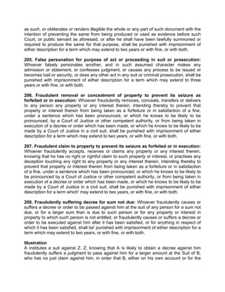 as such, or obliterates or renders illegible the whole or any part of such document with the
intention of preventing the same from being produced or used as evidence before such
Court, or public servant as aforesaid, or after he shall have been lawfully summoned or
required to produce the same for that purpose, shall be punished with imprisonment of
either description for a term which may extend to two years or with fine, or with both.
205. False personation for purpose of act or proceeding in suit or prosecution:
Whoever falsely personates another, and in such assumed character makes any
admission or statement, or confesses judgment, or causes any process to be issued or
becomes bail or security, or does any other act in any suit or criminal prosecution, shall be
punished with imprisonment of either description for a term which may extend to three
years or with fine, or with both.
206. Fraudulent removal or concealment of property to prevent its seizure as
forfeited or in execution: Whoever fraudulently removes, conceals, transfers or delivers
to any person any property or any interest therein, intending thereby to prevent that
property or interest therein from being taken as a forfeiture or in satisfaction of a fine,
under a sentence which has been pronounced, or which he knows to be likely to be
pronounced, by a Court of Justice or other competent authority, or from being taken in
execution of a decree or order which has been made, or which he knows to be likely to be
made by a Court of Justice in a civil suit, shall be punished with imprisonment of either
description for a term which may extend to two years, or with fine, or with both.
207. Fraudulent claim to property to prevent its seizure as forfeited or in execution:
Whoever fraudulently accepts, receives or claims any property or any interest therein,
knowing that he has no right or rightful claim to such property or interest, or practises any
deception touching any right to any property or any interest therein, intending thereby to
prevent that property or interest therein from being taken as a forfeiture or in satisfaction
of a fine, under a sentence which has been pronounced, or which he knows to be likely to
be pronounced by a Court of Justice or other competent authority, or from being taken in
execution of a decree or order which has been made, or which he knows to be likely to be
made by a Court of Justice in a civil suit, shall be punished with imprisonment of either
description for a term which' may extend to two years, or with fine, or with both.
208. Fraudulently suffering decree for sum not due: Whoever fraudulently causes or
suffers a decree or order to be passed against him at the suit of any person for a sum not
due, or for a larger sum than is due to such person or for any property or interest in
property to which such person is not entitled, or fraudulently causes or suffers a decree or
order to be executed against him after it has been satisfied, or for anything in respect of
which it has been satisfied, shall be' punished with imprisonment of either description for a
term which may extend to two years, or with fine, or with both.
Illustration
A institutes a suit against Z. Z, knowing that A is likely to obtain a decree against him
fraudulently suffers a judgment to pass against him for a larger amount at the Suit of B,
who has no just claim against him, in order that B, either on his own account or for the
 