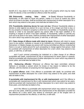 benefit of Z, may share in the proceeds of any sale of Z's property which may be made
under A's decree. Z has committed an offence under this section.
209. Dishonestly making false claim in Court: Whoever fraudulently or
dishonestly, or with intent to injure any person, makes in a Court of Justice any claim
which he knows to be false, shall be punished with imprisonment of either description for a
term which may extend to two years, and shall also be liable to fine.
210. Fraudulently obtaining decree for sum not due: Whoever fraudulently obtains a
decree or order against any person for a sum not due, or for a larger sum than is due, or
for any property or interest in property to which he is not entitled, or fraudulently causes a
decree or order to be executed against any person after it has been satisfied or for
anything in respect of which it has been satisfied, or fraudulently, suffers or permits any
such act to be done in his name, shall be punished with imprisonment of either description
for a term which may extend to two years, or with fine, or with both.
211. False charge of offence made with intent to injure: Whoever with intent to cause
injury to any person, institutes or causes to be instituted any criminal proceeding against
that person, or falsely charges any person with having committed as offence, knowing that
there is no just or lawful ground for such proceeding or charge against that person, shall
be punished with imprisonment of either description for a term which may extend to two
years, or with fine, or with both,
and if such criminal proceeding be instituted on a false charge of an offence
punishable with death, imprisonment for life or imprisonment for seven years or upwards,
shall be punishable with imprisonment of either description for a term which may extend to
seven years, and shall also be liable to fine.
212. Harbouring offender: Whenever an offence has been committed, whoever
harbours or conceals a person whom he knows or has reason to believe to be the
offender, with the intention of screening him from legal punishment,
if a capital offence: shall, if the offence is punishable with death, be punished with
imprisonment of either description for a term which may extend to five years, and shall
also be liable to fine,
If punishable with imprisonment for life, or with imprisonment: and if the offence is
punishable with imprisonment for life or with imprisonment which may extend to ten years,
shall be punished with imprisonment of either description for a term which may extend to
three years, and shall also be liable to fine,
and if the offence is punishable with imprisonment which may extend to one year,
and not to ten years, shall be punished with imprisonment of the description provided for
the offence for a term which may extend to one-fourth part of the longest term of
imprisonment provided for the offence, or with fine, or with both.
 
