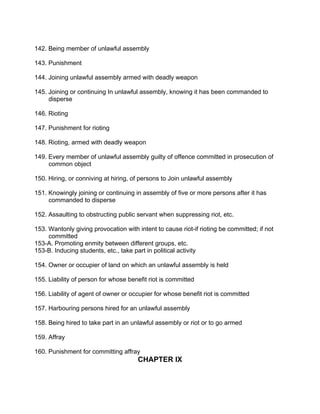 142. Being member of unlawful assembly
143. Punishment
144. Joining unlawful assembly armed with deadly weapon
145. Joining or continuing In unlawful assembly, knowing it has been commanded to
disperse
146. Rioting
147. Punishment for rioting
148. Rioting, armed with deadly weapon
149. Every member of unlawful assembly guilty of offence committed in prosecution of
common object
150. Hiring, or conniving at hiring, of persons to Join unlawful assembly
151. Knowingly joining or continuing in assembly of five or more persons after it has
commanded to disperse
152. Assaulting to obstructing public servant when suppressing riot, etc.
153. Wantonly giving provocation with intent to cause riot-if rioting be committed; if not
committed
153-A. Promoting enmity between different groups, etc.
153-B. Inducing students, etc., take part in political activity
154. Owner or occupier of land on which an unlawful assembly is held
155. Liability of person for whose benefit riot is committed
156. Liability of agent of owner or occupier for whose benefit riot is committed
157. Harbouring persons hired for an unlawful assembly
158. Being hired to take part in an unlawful assembly or riot or to go armed
159. Affray
160. Punishment for committing affray
CHAPTER IX
 