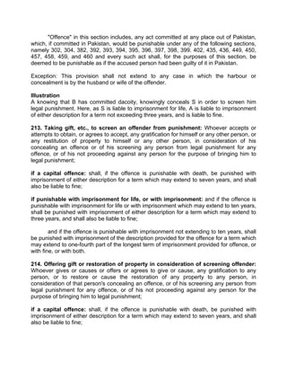 "Offence" in this section includes, any act committed at any place out of Pakistan,
which, if committed in Pakistan, would be punishable under any of the following sections,
namely 302, 304, 382, 392, 393, 394, 395, 396, 397, 398, 399. 402, 435, 436, 449, 450,
457, 458, 459, and 460 and every such act shall, for the purposes of this section, be
deemed to be punishable as if the accused person had been guilty of it in Pakistan.
Exception: This provision shall not extend to any case in which the harbour or
concealment is by the husband or wife of the offender.
Illustration
A knowing that B has committed dacoity, knowingly conceals S in order to screen him
legal punishment. Here, as S is liable to imprisonment for life, A is liable to imprisonment
of either description for a term not exceeding three years, and is liable to fine.
213. Taking gift, etc., to screen an offender from punishment: Whoever accepts or
attempts to obtain, or agrees to accept, any gratification for himself or any other person, or
any restitution of property to himself or any other person, in consideration of his
concealing an offence or of his screening any person from legal punishment for any
offence, or of his not proceeding against any person for the purpose of bringing him to
legal punishment;
if a capital offence: shall, if the offence is punishable with death, be punished with
imprisonment of either description for a term which may extend to seven years, and shall
also be liable to fine;
if punishable with imprisonment for life, or with imprisonment: and if the offence is
punishable with imprisonment for life or with imprisonment which may extend to ten years,
shall be punished with imprisonment of either description for a term which may extend to
three years, and shall also be liable to fine;
and if the offence is punishable with imprisonment not extending to ten years, shall
be punished with imprisonment of the description provided for the offence for a term which
may extend to one-fourth part of the longest term of imprisonment provided for offence, or
with fine, or with both.
214. Offering gift or restoration of property in consideration of screening offender:
Whoever gives or causes or offers or agrees to give or cause, any gratification to any
person, or to restore or cause the restoration of any property to any person, in
consideration of that person's concealing an offence, or of his screening any person from
legal punishment for any offence, or of his not proceeding against any person for the
purpose of bringing him to legal punishment;
if a capital offence: shall, if the offence is punishable with death, be punished with
imprisonment of either description for a term which may extend to seven years, and shall
also be liable to fine;
 