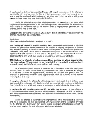 if punishable with imprisonment for life, or with imprisonment: and if the offence is
punishable with imprisonment for life, or with imprisonment which may extend to ten
years, shall be punished with imprisonment of either description for a term which may
extend to three years, and shall also be liable to fine;
and if the offence is punishable with imprisonment not extending to fen years, shall
be punished with imprisonment of the description provided for the offence for a term which
may extend to one-fourth part of the longest term of imprisonment provided for the
offence, or with fine, or with both.
Exception: The provisions of Sections 213 and 214 do not extend to any case in which the
offence may lawfully be compounded.
Illustrations
[Rep. by the Code of Criminal Procedure, X of 1882].
215. Taking gift to help to recover property, etc.: Whoever takes or agrees or consents
to take any gratification under pretence or on account of helping any person to recover
any movable property of which he shall have been deprived by any offence punishable
under this Code, shall, unless he uses all means in his power to cause the offender to be
apprehended and convicted of the offence, be punished with imprisonment of either
description for a term which may extend to two years, or with fine, or with both.
216. Harbouring offender who has escaped from custody or whose apprehension
has been ordered: Whenever any person convicted of, or charged with an offence, being
in lawful custody for that offence, escapes from such custody,
or whenever a public servant, in the exercise of the lawful powers of such public
servant, orders a certain person to be apprehended for an offence, whoever, knowing of
such escape or order for apprehension, harbours or conceals that person with the
intention of preventing him from being apprehended, shall be punished in the manner
following, that is to say;
if a capital offence: if the offence for which the person was in custody or is ordered to be
apprehended is punishable with death, he shall be punished with imprisonment of either
description for a term which may extend to seven years, and shall also be liable to fine;
if punishable with imprisonment for life, or with imprisonment: if the offence is
punishable with imprisonment for life or imprisonment for ten years, he shall be punished
with imprisonment of either description for a term which may extend to three years, with or
without fine;
and if the offence is punishable with imprisonment which may extend to one year
and not to ten years, he shall be punished with imprisonment of the description provided
for the offence for a term which may extend to one fourth part of the longest term of the
imprisonment provided for such offence or with fine, or with both.
 