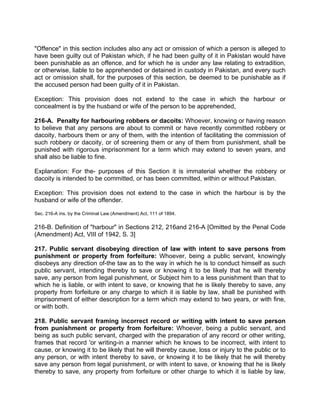 "Offence" in this section includes also any act or omission of which a person is alleged to
have been guilty out of Pakistan which, if he had been guilty of it in Pakistan would have
been punishable as an offence, and for which he is under any law relating to extradition,
or otherwise, liable to be apprehended or detained in custody in Pakistan, and every such
act or omission shall, for the purposes of this section, be deemed to be punishable as if
the accused person had been guilty of it in Pakistan.
Exception: This provision does not extend to the case in which the harbour or
concealment is by the husband or wife of the person to be apprehended,
216-A. Penalty for harbouring robbers or dacoits: Whoever, knowing or having reason
to believe that any persons are about to commit or have recently committed robbery or
dacoity, harbours them or any of them, with the intention of facilitating the commission of
such robbery or dacoity, or of screening them or any of them from punishment, shall be
punished with rigorous imprisonment for a term which may extend to seven years, and
shall also be liable to fine.
Explanation: For the- purposes of this Section it is immaterial whether the robbery or
dacoity is intended to be committed, or has been committed, within or without Pakistan.
Exception: This provision does not extend to the case in which the harbour is by the
husband or wife of the offender.
Sec. 216-A ins. by the Criminal Law (Amendment) Act, 111 of 1894.
216-B. Definition of "harbour" in Sections 212, 216and 216-A [Omitted by the Penal Code
(Amendment) Act, VIII of 1942, S. 3]
217. Public servant disobeying direction of law with intent to save persons from
punishment or property from forfeiture: Whoever, being a public servant, knowingly
disobeys any direction of-the taw as to the way in which he is to conduct himself as such
public servant, intending thereby to save or knowing it to be likely that he will thereby
save, any person from legal punishment, or Subject him to a less punishment than that to
which he is liable, or with intent to save, or knowing that he is likely thereby to save, any
property from forfeiture or any charge to which it is liable by law, shall be punished with
imprisonment of either description for a term which may extend to two years, or with fine,
or with both.
218. Public servant framing incorrect record or writing with intent to save person
from punishment or property from forfeiture: Whoever, being a public servant, and
being as such public servant, charged with the preparation of any record or other writing,
frames that record 'or writing-in a manner which he knows to be incorrect, with intent to
cause, or knowing it to be likely that he will thereby cause, loss or injury to the public or to
any person, or with intent thereby to save, or knowing it to be likely that he will thereby
save any person from legal punishment, or with intent to save, or knowing that he is likely
thereby to save, any property from forfeiture or other charge to which it is liable by law,
 