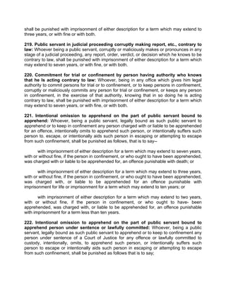 shall be punished with imprisonment of either description for a term which may extend to
three years, or with fine or with both.
219. Public servant in judicial proceeding corruptly making report, etc., contrary to
law: Whoever being a public servant, corruptly or maliciously makes or pronounces in any
stage of a judicial proceeding, any report, order, verdict, or decision which he knows to be
contrary to law, shall be punished with imprisonment of either description for a term which
may extend to seven years, or with fine, or with both.
220. Commitment for trial or confinement by person having authority who knows
that he Is acting contrary to law: Whoever, being in any office which gives him legal
authority to commit persons for trial or to confinement, or to keep persons in confinement,
corruptly or maliciously commits any person for trial or confinement, or keeps any person
in confinement, in the exercise of that authority, knowing that in so doing he is acting
contrary to law, shall be punished with imprisonment of either description for a term which
may extend to seven years, or with fine, or with both.
221. Intentional omission to apprehend on the part of public servant bound to
apprehend: Whoever, being a public servant, legally bound as such public servant to
apprehend or to keep in confinement any person charged with or liable to be apprehended
for an offence, intentionally omits to apprehend such person, or intentionally suffers such
person to. escape, or intentionally aids such person in escaping or attempting to escape
from such confinement, shall be punished as follows, that is to say--
with imprisonment of either description for a term which may extend to seven years,
with or without fine, if the person in confinement, or who ought to have been apprehended,
was charged with or liable to be apprehended for, an offence punishable with death; or
with imprisonment of either description for a term which may extend to three years,
with or without fine, if the person in confinement, or who ought to have been apprehended,
was charged with, or liable to be apprehended for an offence punishable with
imprisonment for life or imprisonment for a term which may extend to ten years; or
with imprisonment of either description for a term which may extend to two years,
with or without fine, if the person in confinement, or who ought to have- been
apprehended, was charged with, or liable to be apprehended for, an offence punishable
with imprisonment for a term less than ten years.
222. Intentional omission to apprehend on the part of public servant bound to
apprehend person under sentence or lawfully committed: Whoever, being a public
servant, legally bound as such public servant to apprehend or to keep to confinement any
person under sentence of a Court of Justice for any offence or lawfully committed to
custody, intentionally, omits, to apprehend such person, or intentionally suffers such
person to escape or intentionally aids such person in escaping or attempting to escape
from such confinement, shall be punished as follows that is to say;
 
