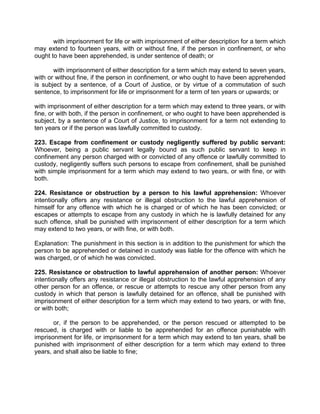 with imprisonment for life or with imprisonment of either description for a term which
may extend to fourteen years, with or without fine, if the person in confinement, or who
ought to have been apprehended, is under sentence of death; or
with imprisonment of either description for a term which may extend to seven years,
with or without fine, if the person in confinement, or who ought to have been apprehended
is subject by a sentence, of a Court of Justice, or by virtue of a commutation of such
sentence, to imprisonment for life or imprisonment for a term of ten years or upwards; or
with imprisonment of either description for a term which may extend to three years, or with
fine, or with both, if the person in confinement, or who ought to have been apprehended is
subject, by a sentence of a Court of Justice, to imprisonment for a term not extending to
ten years or if the person was lawfully committed to custody.
223. Escape from confinement or custody negligently suffered by public servant:
Whoever, being a public servant legally bound as such public servant to keep in
confinement any person charged with or convicted of any offence or lawfully committed to
custody, negligently suffers such persons to escape from confinement, shall be punished
with simple imprisonment for a term which may extend to two years, or with fine, or with
both.
224. Resistance or obstruction by a person to his lawful apprehension: Whoever
intentionally offers any resistance or illegal obstruction to the lawful apprehension of
himself for any offence with which he is charged or of which he has been convicted; or
escapes or attempts to escape from any custody in which he is lawfully detained for any
such offence, shall be punished with imprisonment of either description for a term which
may extend to two years, or with fine, or with both.
Explanation: The punishment in this section is in addition to the punishment for which the
person to be apprehended or detained in custody was liable for the offence with which he
was charged, or of which he was convicted.
225. Resistance or obstruction to lawful apprehension of another person: Whoever
intentionally offers any resistance or illegal obstruction to the lawful apprehension of any
other person for an offence, or rescue or attempts to rescue any other person from any
custody in which that person is lawfully detained for an offence, shall be punished with
imprisonment of either description for a term which may extend to two years, or with fine,
or with both;
or, if the person to be apprehended, or the person rescued or attempted to be
rescued, is charged with or liable to be apprehended for an offence punishable with
imprisonment for life, or imprisonment for a term which may extend to ten years, shall be
punished with imprisonment of either description for a term which may extend to three
years, and shall also be liable to fine;
 