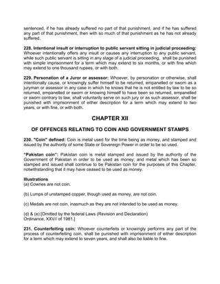 sentenced, if he has already suffered no part of that punishment, and if he has suffered
any part of that punishment, then with so much of that punishment as he has not already
suffered.
228. Intentional insult or interruption to public servant sitting in judicial proceeding:
Whoever intentionally offers any insult or causes any interruption to any public servant,
while such public servant is sitting in any stage of a judicial proceeding, shall be punished
with simple imprisonment for a term which may extend to six months, or with fine which
may extend to one thousand rupees, or with both.
229. Personation of a Juror or assessor: Whoever, by personation or otherwise, shall
intentionally cause, or knowingly suffer himself to be returned, empanelled or sworn as a
juryman or assessor in any case in which he knows that he is not entitled by law to be so
returned, empanelled or sworn or knowing himself to have been so returned, empanelled
or sworn contrary to law, shall voluntarily serve on such jury or as such assessor, shall be
punished with imprisonment of either description for a term which may extend to two
years, or with fine, or with both.
CHAPTER XII
OF OFFENCES RELATING TO COIN AND GOVERNMENT STAMPS
230. "Coin" defined: Coin is metal used for the time being as money, and stamped and
issued by the authority of some State or Sovereign Power in order to be so used.
“Pakistan coin”: Pakistan coin is metal stamped and issued by the authority of the
Government of Pakistan in order to be used as money; and metal which has been so
stamped and issued shall continue to be Pakistan coin for the purposes of this Chapter,
notwithstanding that it may have ceased to be used as money.
Illustrations
(a) Cowries are not coin.
(b) Lumps of unstamped copper, though used as money, are not coin.
(c) Medals are not coin, inasmuch as they are not intended to be used as money.
(d) & (e) [Omitted by the federal Laws (Revision and Declaration)
Ordinance, XXV// of 1981.]
231. Counterfeiting coin: Whoever counterfeits or knowingly performs any part of the
process of counterfeiting coin, shall be punished with imprisonment of either description
for a term which may extend to seven years, and shall also be liable to fine.
 