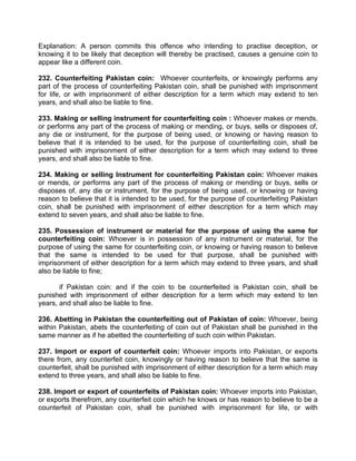 Explanation: A person commits this offence who intending to practise deception, or
knowing it to be likely that deception will thereby be practised, causes a genuine coin to
appear like a different coin.
232. Counterfeiting Pakistan coin: Whoever counterfeits, or knowingly performs any
part of the process of counterfeiting Pakistan coin, shall be punished with imprisonment
for life, or with imprisonment of either description for a term which may extend to ten
years, and shall also be liable to fine.
233. Making or selling instrument for counterfeiting coin : Whoever makes or mends,
or performs any part of the process of making or mending, or buys, sells or disposes of,
any die or instrument, for the purpose of being used, or knowing or having reason to
believe that it is intended to be used, for the purpose of counterfeiting coin, shall be
punished with imprisonment of either description for a term which may extend to three
years, and shall also be liable to fine.
234. Making or selling Instrument for counterfeiting Pakistan coin: Whoever makes
or mends, or performs any part of the process of making or mending or buys, sells or
disposes of, any die or instrument, for the purpose of being used, or knowing or having
reason to believe that it is intended to be used, for the purpose of counterfeiting Pakistan
coin, shall be punished with imprisonment of either description for a term which may
extend to seven years, and shall also be liable to fine.
235. Possession of instrument or material for the purpose of using the same for
counterfeiting coin: Whoever is in possession of any instrument or material, for the
purpose of using the same for counterfeiting coin, or knowing or having reason to believe
that the same is intended to be used for that purpose, shall be punished with
imprisonment of either description for a term which may extend to three years, and shall
also be liable to fine;
if Pakistan coin: and if the coin to be counterfeited is Pakistan coin, shall be
punished with imprisonment of either description for a term which may extend to ten
years, and shall also be liable to fine.
236. Abetting in Pakistan the counterfeiting out of Pakistan of coin: Whoever, being
within Pakistan, abets the counterfeiting of coin out of Pakistan shall be punished in the
same manner as if he abetted the counterfeiting of such coin within Pakistan.
237. Import or export of counterfeit coin: Whoever imports into Pakistan, or exports
there from, any counterfeit coin, knowingly or having reason to believe that the same is
counterfeit, shall be punished with imprisonment of either description for a term which may
extend to three years, and shall also be liable to fine.
238. Import or export of counterfeits of Pakistan coin: Whoever imports into Pakistan,
or exports therefrom, any counterfeit coin which he knows or has reason to believe to be a
counterfeit of Pakistan coin, shall be punished with imprisonment for life, or with
 