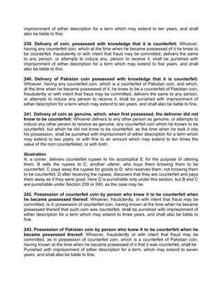 imprisonment of either description for a term which may extend to ten years, and shall
also be liable to fine.
239. Delivery of coin, possessed with knowledge that it is counterfeit: Whoever,
having any counterfeit coin, which at the time when he became possessed of it he knew to
be counterfeit, fraudulently or with intent that fraud may be committed, delivers the same
to any person, or attempts to induce any. person to receive it, shall be punished with
imprisonment of either description for a term which may extend to five years, and shall
also be liable to fine.
240. Delivery of Pakistan coin possessed with knowledge that it is counterfeit:
Whoever, having any counterfeit coin, which is a counterfeit of Pakistan coin, and which,
at the time when he became possessed of it, he knew to be a counterfeit of Pakistan coin,
fraudulently or with intent that fraud may be committed, delivers the same to any person,
or attempts to induce any person to receive it, shall be punished with imprisonment of
either description for a term which may extend to ten years, and shall also be liable to fine.
241. Delivery of coin as genuine, which, when first possessed, the deliverer did not
know to be counterfeit: Whoever delivers to any other person as genuine, or attempts to
induce any other person to receive as genuine, any counterfeit coin which he knows to be
counterfeit, but which he did not know to be counterfeit, as the time when he took it into
his possession, shall be punished with imprisonment of either description for a term which
may extend to two years, or with fine to an amount which may extend to ten times the
value of the coin counterfeited, or with both.
Illustration
A, a coiner, delivers counterfeit rupees to his accomplice 8, for the purpose of uttering
them. B sells the rupees to C, another utterer, who buys them knowing them to be
counterfeit, C pays away the rupees for goods to D. who receives them, not knowing them
to be counterfeit. D after receiving the rupees, discovers that they are counterfeit and pays
them away as if they were good. Here D is punishable only under this section, but B and C
are punishable under Section 239 or 240, as the case may be.
242. Possession of counterfeit coin by person who knew it to be counterfeit when
he became possessed thereof: Whoever, fraudulently, or with intent that fraud may be
committed, is in possession of counterfeit coin, having known at the time when he became
possessed thereof that such coin was counterfeit, shall be punished with imprisonment of
either description for a term which may extend to three years, and shall also be liable to
fine.
243. Possession of Pakistan coin by person who knew It to be counterfeit when he
became possessed thereof: Whoever, fraudulently or with intent that fraud may be
committed, as in possession of counterfeit coin, which is a counterfeit of Pakistan coin,
having known at the time when he became possessed of it that it was counterfeit, shall be
Punished with imprisonment of either description for a term, which may extend to seven
years, and shall also be liable to fine.
 
