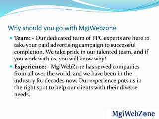 Why should you go with MgiWebzone
 Team: - Our dedicated team of PPC experts are here to
take your paid advertising campaign to successful
completion. We take pride in our talented team, and if
you work with us, you will know why!
 Experience: - MgiWebZone has served companies
from all over the world, and we have been in the
industry for decades now. Our experience puts us in
the right spot to help our clients with their diverse
needs.
 