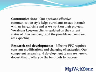 Communication: - Our open and effective
communication style helps our clients to stay in touch
with us in real-time and as we work on their projects.
We always keep our clients updated on the current
status of their campaign and the possible outcome we
are expecting.
Research and development: - Effective PPC requires
constant modifications and changing of strategies. Our
competent research and development teams are here to
do just that to offer you the best tools for success.
 