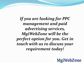 If you are looking for PPC
management and paid
advertising services,
MgiWebZone will be the
perfect option for you. Get in
touch with us to discuss your
requirement today!
 